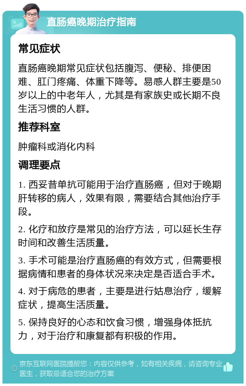 直肠癌晚期治疗指南 常见症状 直肠癌晚期常见症状包括腹泻、便秘、排便困难、肛门疼痛、体重下降等。易感人群主要是50岁以上的中老年人，尤其是有家族史或长期不良生活习惯的人群。 推荐科室 肿瘤科或消化内科 调理要点 1. 西妥昔单抗可能用于治疗直肠癌，但对于晚期肝转移的病人，效果有限，需要结合其他治疗手段。 2. 化疗和放疗是常见的治疗方法，可以延长生存时间和改善生活质量。 3. 手术可能是治疗直肠癌的有效方式，但需要根据病情和患者的身体状况来决定是否适合手术。 4. 对于病危的患者，主要是进行姑息治疗，缓解症状，提高生活质量。 5. 保持良好的心态和饮食习惯，增强身体抵抗力，对于治疗和康复都有积极的作用。