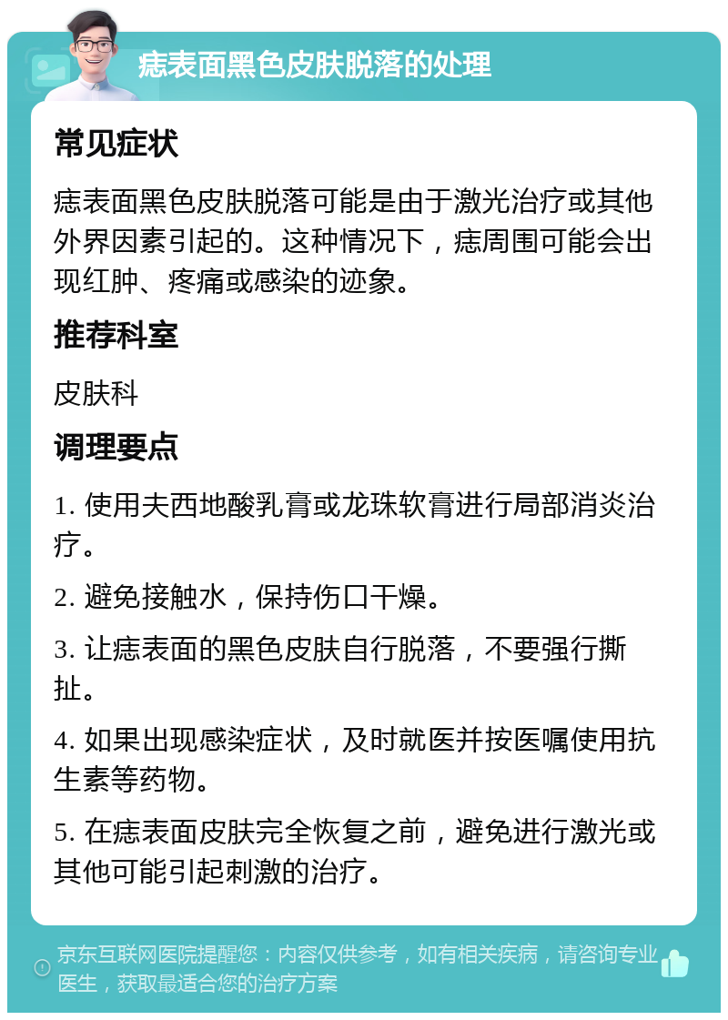 痣表面黑色皮肤脱落的处理 常见症状 痣表面黑色皮肤脱落可能是由于激光治疗或其他外界因素引起的。这种情况下，痣周围可能会出现红肿、疼痛或感染的迹象。 推荐科室 皮肤科 调理要点 1. 使用夫西地酸乳膏或龙珠软膏进行局部消炎治疗。 2. 避免接触水，保持伤口干燥。 3. 让痣表面的黑色皮肤自行脱落，不要强行撕扯。 4. 如果出现感染症状，及时就医并按医嘱使用抗生素等药物。 5. 在痣表面皮肤完全恢复之前，避免进行激光或其他可能引起刺激的治疗。