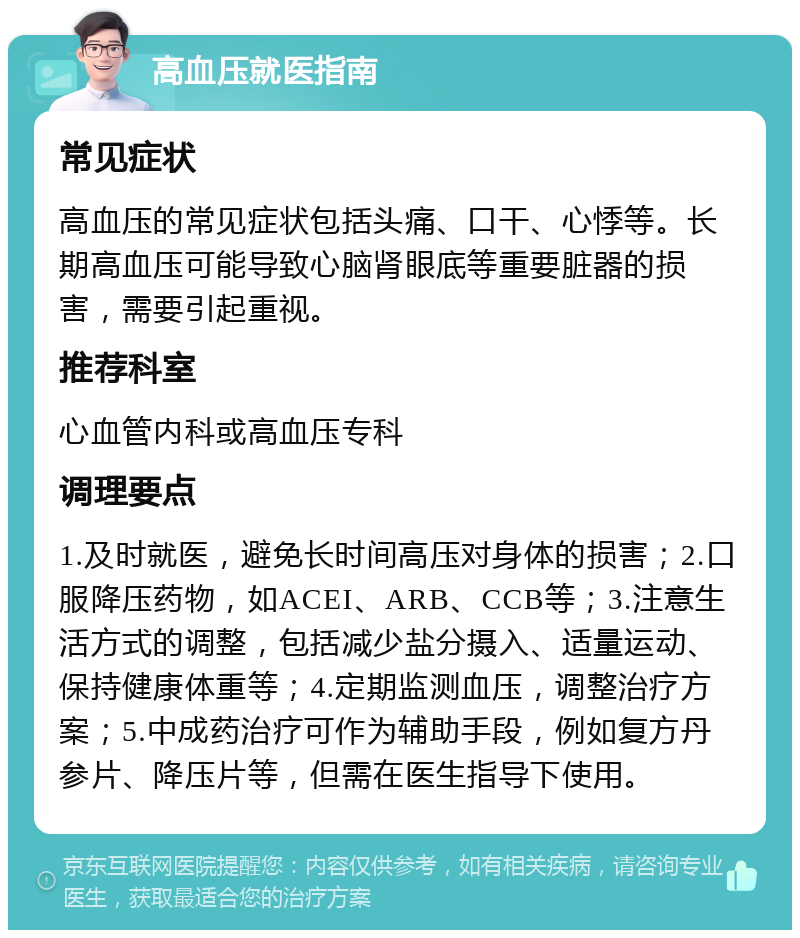 高血压就医指南 常见症状 高血压的常见症状包括头痛、口干、心悸等。长期高血压可能导致心脑肾眼底等重要脏器的损害，需要引起重视。 推荐科室 心血管内科或高血压专科 调理要点 1.及时就医，避免长时间高压对身体的损害；2.口服降压药物，如ACEI、ARB、CCB等；3.注意生活方式的调整，包括减少盐分摄入、适量运动、保持健康体重等；4.定期监测血压，调整治疗方案；5.中成药治疗可作为辅助手段，例如复方丹参片、降压片等，但需在医生指导下使用。