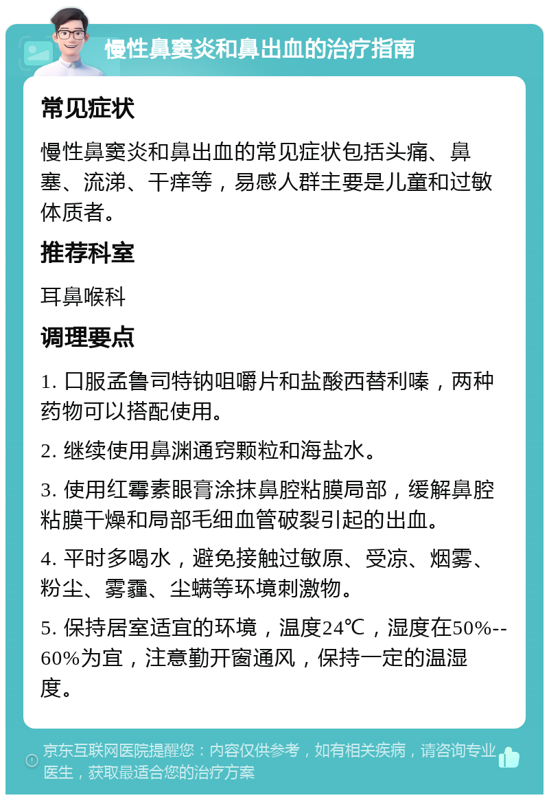 慢性鼻窦炎和鼻出血的治疗指南 常见症状 慢性鼻窦炎和鼻出血的常见症状包括头痛、鼻塞、流涕、干痒等，易感人群主要是儿童和过敏体质者。 推荐科室 耳鼻喉科 调理要点 1. 口服孟鲁司特钠咀嚼片和盐酸西替利嗪，两种药物可以搭配使用。 2. 继续使用鼻渊通窍颗粒和海盐水。 3. 使用红霉素眼膏涂抹鼻腔粘膜局部，缓解鼻腔粘膜干燥和局部毛细血管破裂引起的出血。 4. 平时多喝水，避免接触过敏原、受凉、烟雾、粉尘、雾霾、尘螨等环境刺激物。 5. 保持居室适宜的环境，温度24℃，湿度在50%--60%为宜，注意勤开窗通风，保持一定的温湿度。