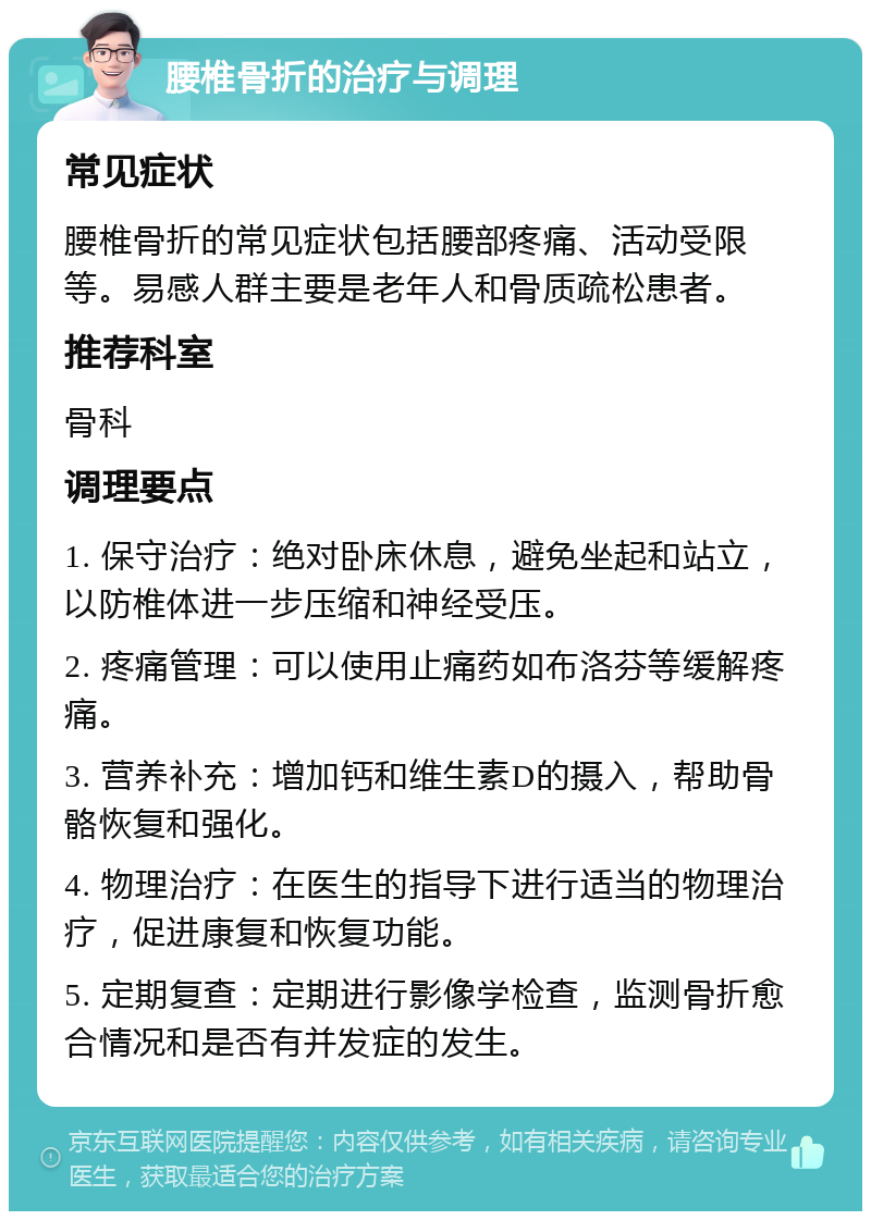 腰椎骨折的治疗与调理 常见症状 腰椎骨折的常见症状包括腰部疼痛、活动受限等。易感人群主要是老年人和骨质疏松患者。 推荐科室 骨科 调理要点 1. 保守治疗：绝对卧床休息，避免坐起和站立，以防椎体进一步压缩和神经受压。 2. 疼痛管理：可以使用止痛药如布洛芬等缓解疼痛。 3. 营养补充：增加钙和维生素D的摄入，帮助骨骼恢复和强化。 4. 物理治疗：在医生的指导下进行适当的物理治疗，促进康复和恢复功能。 5. 定期复查：定期进行影像学检查，监测骨折愈合情况和是否有并发症的发生。