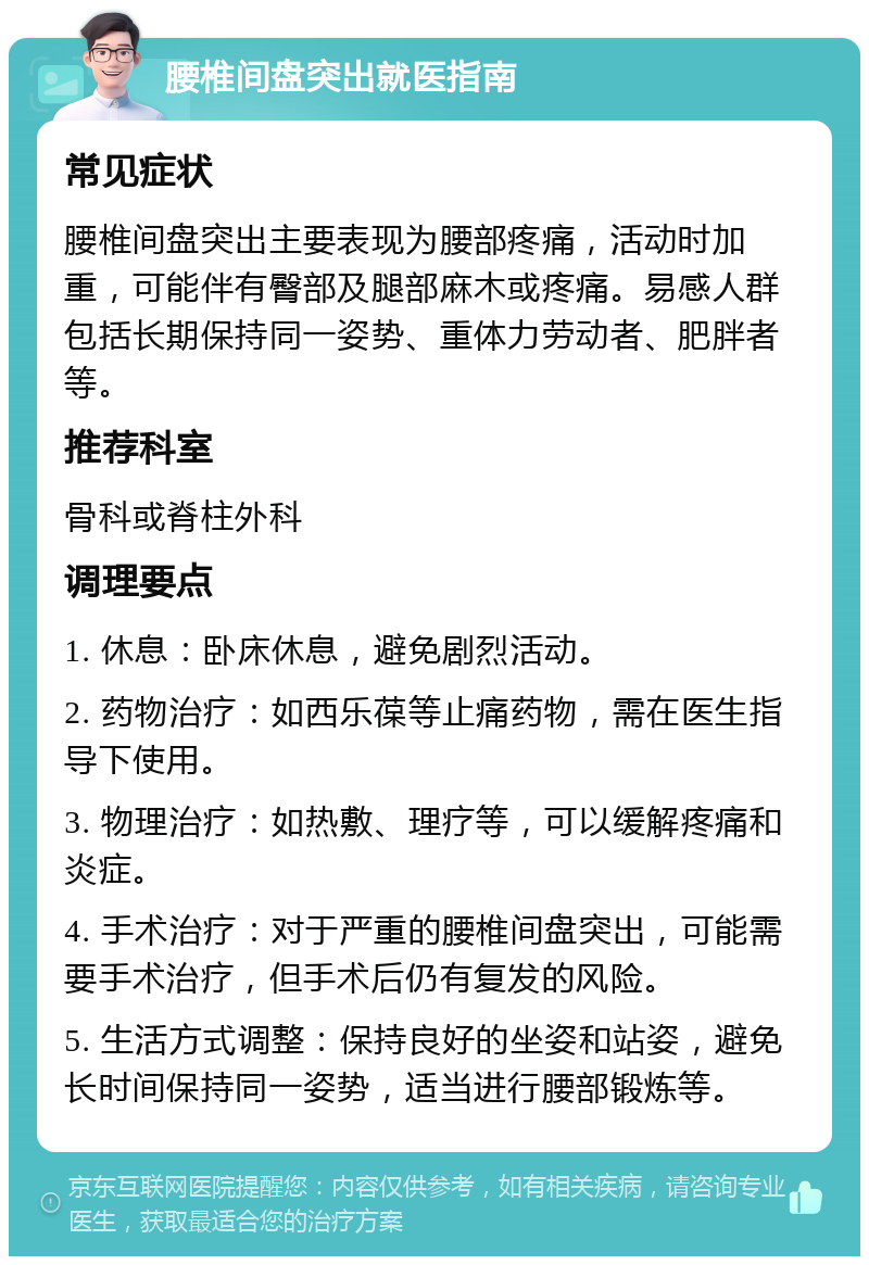 腰椎间盘突出就医指南 常见症状 腰椎间盘突出主要表现为腰部疼痛，活动时加重，可能伴有臀部及腿部麻木或疼痛。易感人群包括长期保持同一姿势、重体力劳动者、肥胖者等。 推荐科室 骨科或脊柱外科 调理要点 1. 休息：卧床休息，避免剧烈活动。 2. 药物治疗：如西乐葆等止痛药物，需在医生指导下使用。 3. 物理治疗：如热敷、理疗等，可以缓解疼痛和炎症。 4. 手术治疗：对于严重的腰椎间盘突出，可能需要手术治疗，但手术后仍有复发的风险。 5. 生活方式调整：保持良好的坐姿和站姿，避免长时间保持同一姿势，适当进行腰部锻炼等。