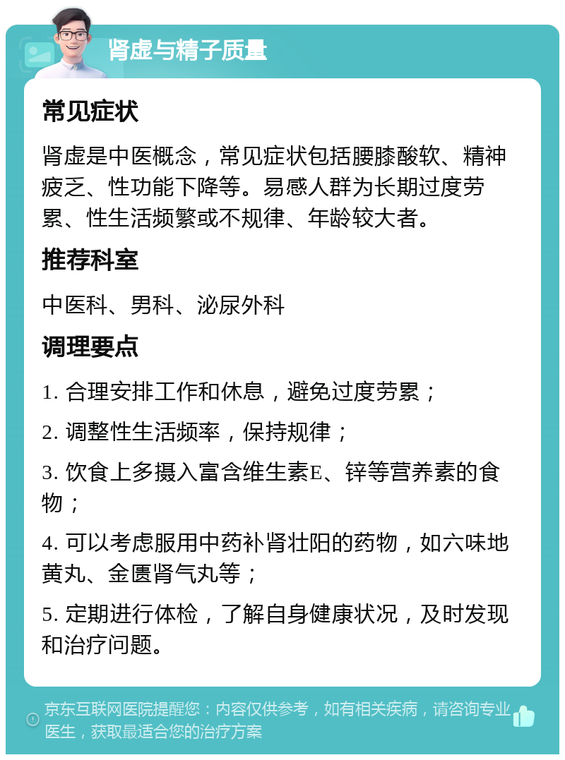 肾虚与精子质量 常见症状 肾虚是中医概念，常见症状包括腰膝酸软、精神疲乏、性功能下降等。易感人群为长期过度劳累、性生活频繁或不规律、年龄较大者。 推荐科室 中医科、男科、泌尿外科 调理要点 1. 合理安排工作和休息，避免过度劳累； 2. 调整性生活频率，保持规律； 3. 饮食上多摄入富含维生素E、锌等营养素的食物； 4. 可以考虑服用中药补肾壮阳的药物，如六味地黄丸、金匮肾气丸等； 5. 定期进行体检，了解自身健康状况，及时发现和治疗问题。