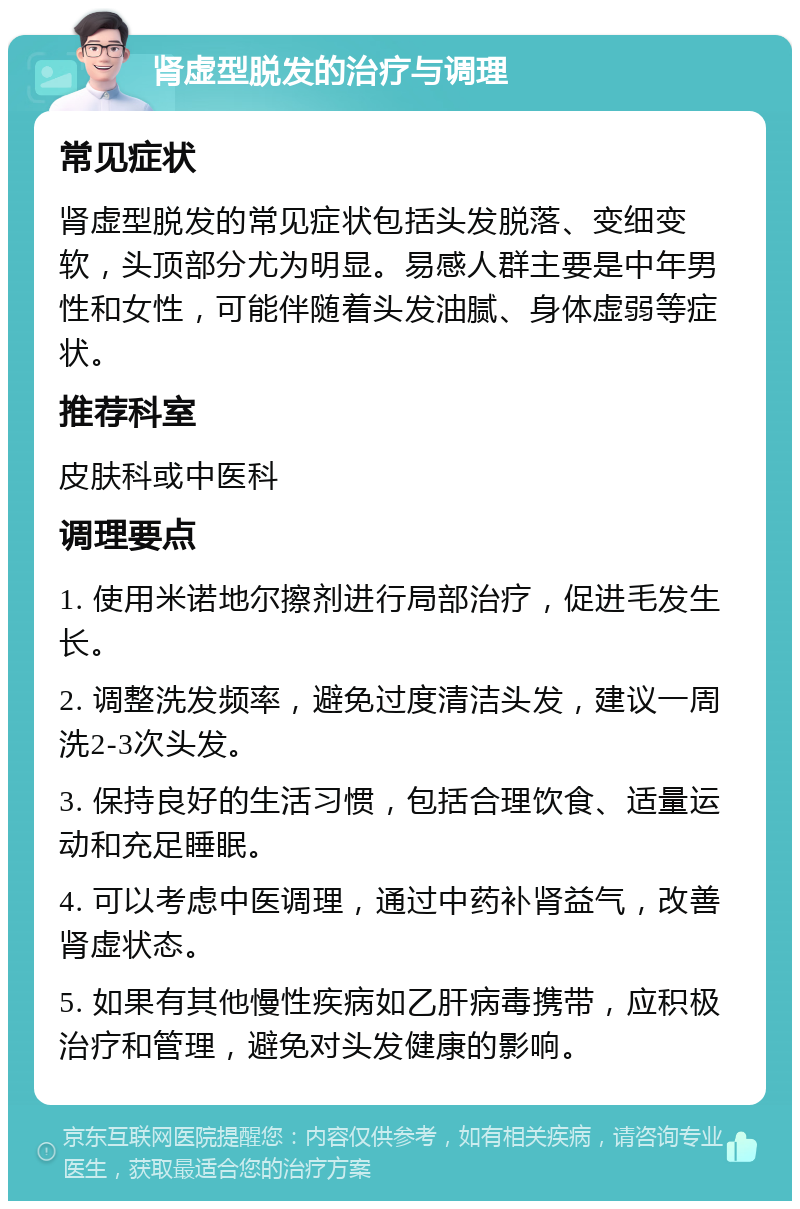 肾虚型脱发的治疗与调理 常见症状 肾虚型脱发的常见症状包括头发脱落、变细变软，头顶部分尤为明显。易感人群主要是中年男性和女性，可能伴随着头发油腻、身体虚弱等症状。 推荐科室 皮肤科或中医科 调理要点 1. 使用米诺地尔擦剂进行局部治疗，促进毛发生长。 2. 调整洗发频率，避免过度清洁头发，建议一周洗2-3次头发。 3. 保持良好的生活习惯，包括合理饮食、适量运动和充足睡眠。 4. 可以考虑中医调理，通过中药补肾益气，改善肾虚状态。 5. 如果有其他慢性疾病如乙肝病毒携带，应积极治疗和管理，避免对头发健康的影响。