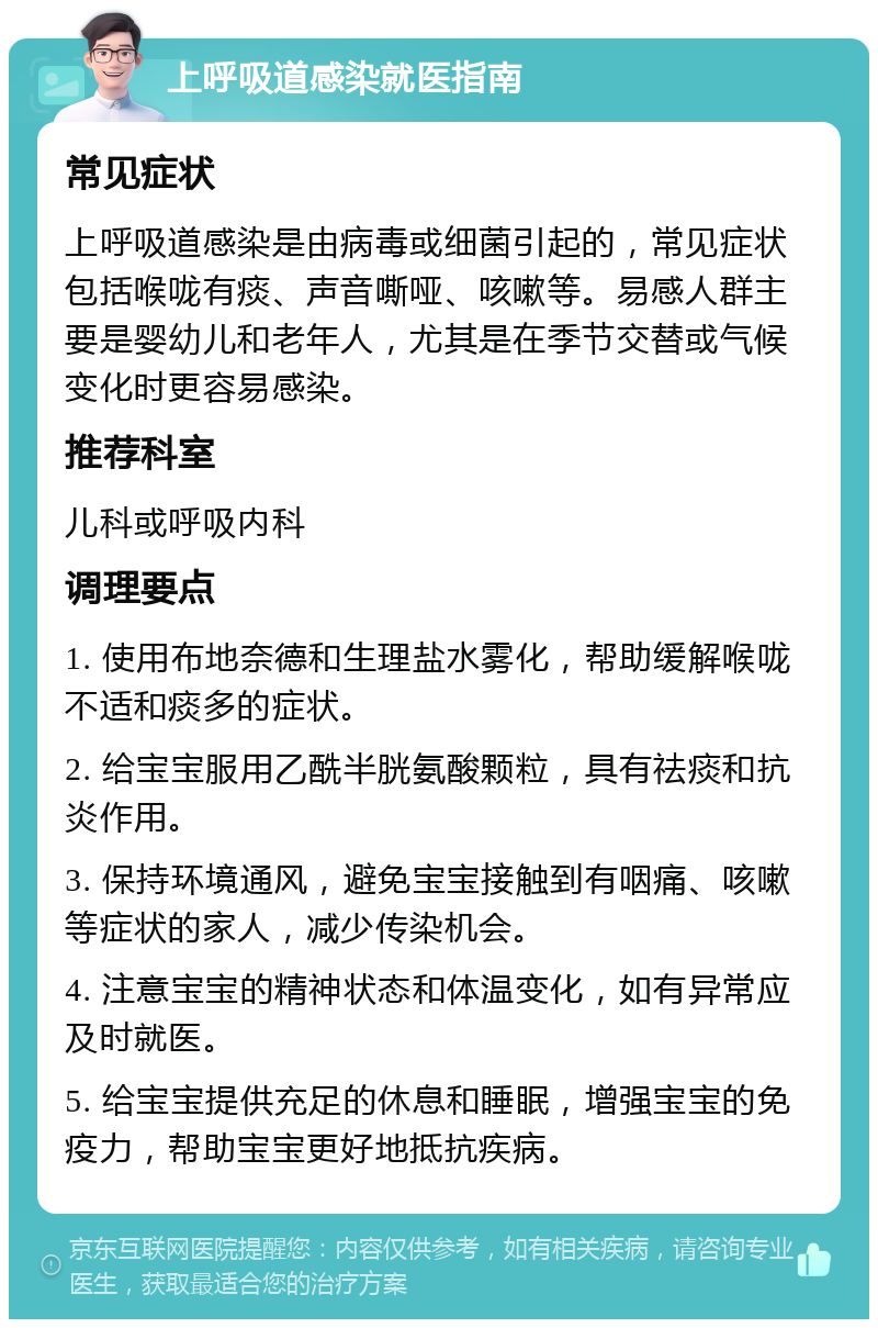 上呼吸道感染就医指南 常见症状 上呼吸道感染是由病毒或细菌引起的，常见症状包括喉咙有痰、声音嘶哑、咳嗽等。易感人群主要是婴幼儿和老年人，尤其是在季节交替或气候变化时更容易感染。 推荐科室 儿科或呼吸内科 调理要点 1. 使用布地奈德和生理盐水雾化，帮助缓解喉咙不适和痰多的症状。 2. 给宝宝服用乙酰半胱氨酸颗粒，具有祛痰和抗炎作用。 3. 保持环境通风，避免宝宝接触到有咽痛、咳嗽等症状的家人，减少传染机会。 4. 注意宝宝的精神状态和体温变化，如有异常应及时就医。 5. 给宝宝提供充足的休息和睡眠，增强宝宝的免疫力，帮助宝宝更好地抵抗疾病。