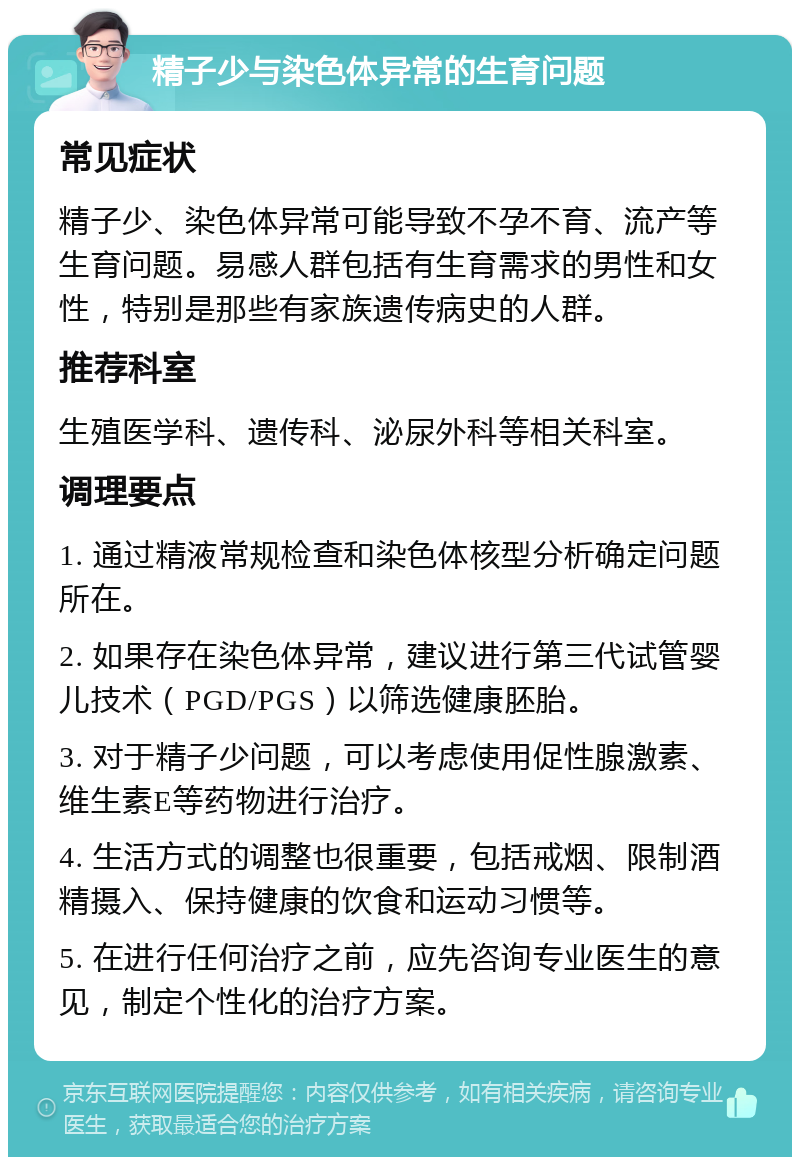 精子少与染色体异常的生育问题 常见症状 精子少、染色体异常可能导致不孕不育、流产等生育问题。易感人群包括有生育需求的男性和女性，特别是那些有家族遗传病史的人群。 推荐科室 生殖医学科、遗传科、泌尿外科等相关科室。 调理要点 1. 通过精液常规检查和染色体核型分析确定问题所在。 2. 如果存在染色体异常，建议进行第三代试管婴儿技术（PGD/PGS）以筛选健康胚胎。 3. 对于精子少问题，可以考虑使用促性腺激素、维生素E等药物进行治疗。 4. 生活方式的调整也很重要，包括戒烟、限制酒精摄入、保持健康的饮食和运动习惯等。 5. 在进行任何治疗之前，应先咨询专业医生的意见，制定个性化的治疗方案。