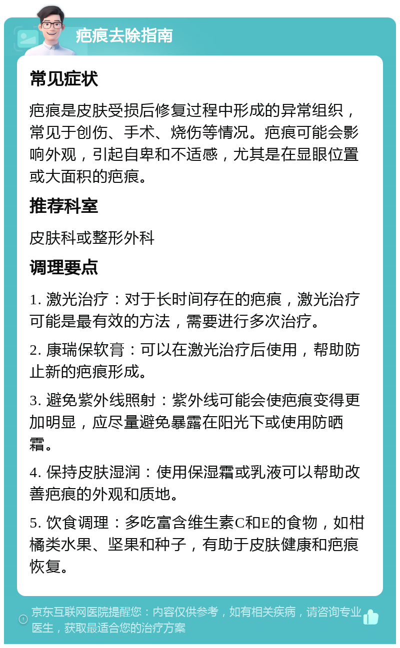 疤痕去除指南 常见症状 疤痕是皮肤受损后修复过程中形成的异常组织，常见于创伤、手术、烧伤等情况。疤痕可能会影响外观，引起自卑和不适感，尤其是在显眼位置或大面积的疤痕。 推荐科室 皮肤科或整形外科 调理要点 1. 激光治疗：对于长时间存在的疤痕，激光治疗可能是最有效的方法，需要进行多次治疗。 2. 康瑞保软膏：可以在激光治疗后使用，帮助防止新的疤痕形成。 3. 避免紫外线照射：紫外线可能会使疤痕变得更加明显，应尽量避免暴露在阳光下或使用防晒霜。 4. 保持皮肤湿润：使用保湿霜或乳液可以帮助改善疤痕的外观和质地。 5. 饮食调理：多吃富含维生素C和E的食物，如柑橘类水果、坚果和种子，有助于皮肤健康和疤痕恢复。