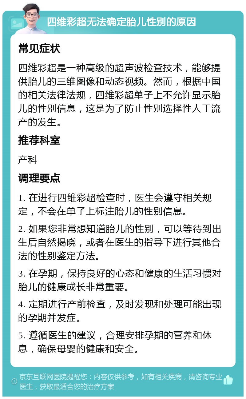 四维彩超无法确定胎儿性别的原因 常见症状 四维彩超是一种高级的超声波检查技术，能够提供胎儿的三维图像和动态视频。然而，根据中国的相关法律法规，四维彩超单子上不允许显示胎儿的性别信息，这是为了防止性别选择性人工流产的发生。 推荐科室 产科 调理要点 1. 在进行四维彩超检查时，医生会遵守相关规定，不会在单子上标注胎儿的性别信息。 2. 如果您非常想知道胎儿的性别，可以等待到出生后自然揭晓，或者在医生的指导下进行其他合法的性别鉴定方法。 3. 在孕期，保持良好的心态和健康的生活习惯对胎儿的健康成长非常重要。 4. 定期进行产前检查，及时发现和处理可能出现的孕期并发症。 5. 遵循医生的建议，合理安排孕期的营养和休息，确保母婴的健康和安全。