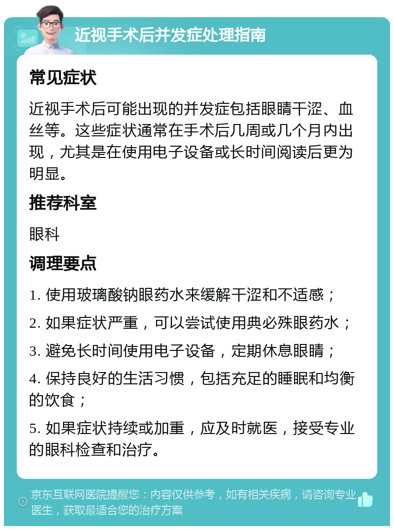 近视手术后并发症处理指南 常见症状 近视手术后可能出现的并发症包括眼睛干涩、血丝等。这些症状通常在手术后几周或几个月内出现，尤其是在使用电子设备或长时间阅读后更为明显。 推荐科室 眼科 调理要点 1. 使用玻璃酸钠眼药水来缓解干涩和不适感； 2. 如果症状严重，可以尝试使用典必殊眼药水； 3. 避免长时间使用电子设备，定期休息眼睛； 4. 保持良好的生活习惯，包括充足的睡眠和均衡的饮食； 5. 如果症状持续或加重，应及时就医，接受专业的眼科检查和治疗。