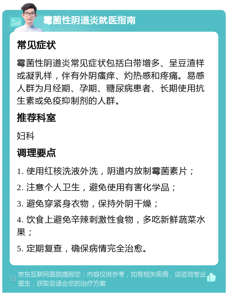 霉菌性阴道炎就医指南 常见症状 霉菌性阴道炎常见症状包括白带增多、呈豆渣样或凝乳样，伴有外阴瘙痒、灼热感和疼痛。易感人群为月经期、孕期、糖尿病患者、长期使用抗生素或免疫抑制剂的人群。 推荐科室 妇科 调理要点 1. 使用红核洗液外洗，阴道内放制霉菌素片； 2. 注意个人卫生，避免使用有害化学品； 3. 避免穿紧身衣物，保持外阴干燥； 4. 饮食上避免辛辣刺激性食物，多吃新鲜蔬菜水果； 5. 定期复查，确保病情完全治愈。