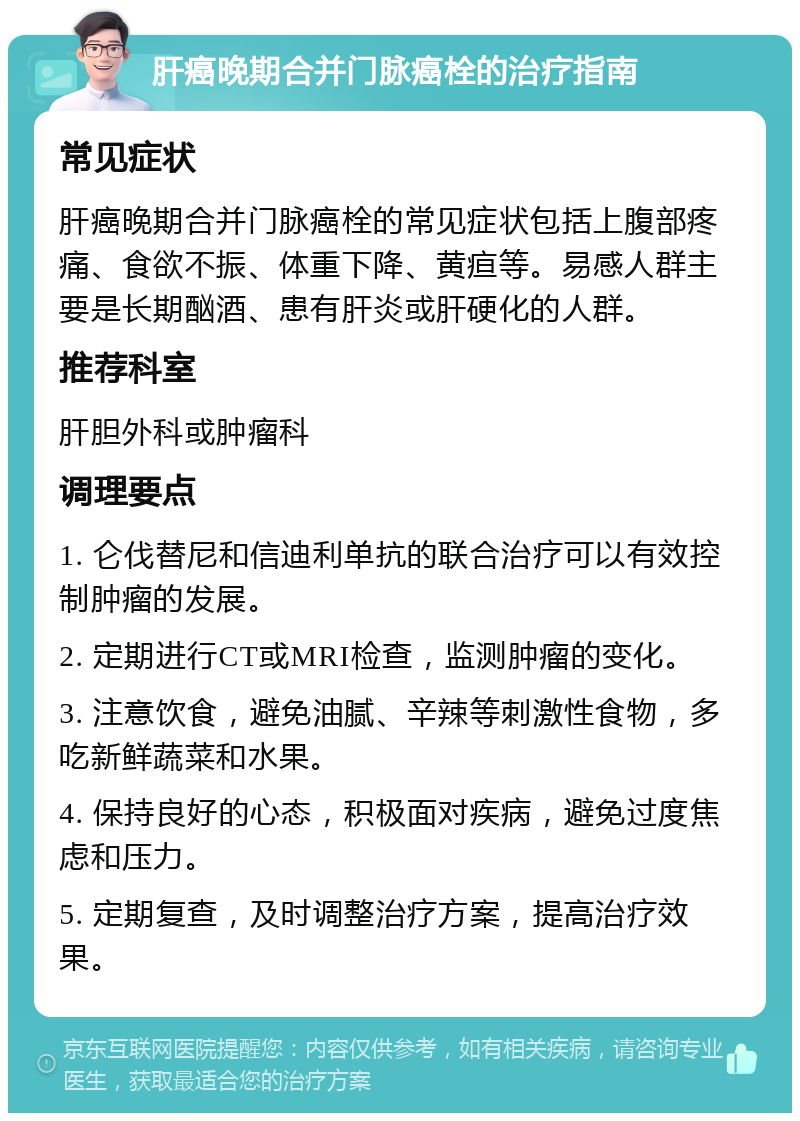 肝癌晚期合并门脉癌栓的治疗指南 常见症状 肝癌晚期合并门脉癌栓的常见症状包括上腹部疼痛、食欲不振、体重下降、黄疸等。易感人群主要是长期酗酒、患有肝炎或肝硬化的人群。 推荐科室 肝胆外科或肿瘤科 调理要点 1. 仑伐替尼和信迪利单抗的联合治疗可以有效控制肿瘤的发展。 2. 定期进行CT或MRI检查，监测肿瘤的变化。 3. 注意饮食，避免油腻、辛辣等刺激性食物，多吃新鲜蔬菜和水果。 4. 保持良好的心态，积极面对疾病，避免过度焦虑和压力。 5. 定期复查，及时调整治疗方案，提高治疗效果。