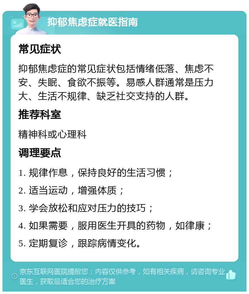 抑郁焦虑症就医指南 常见症状 抑郁焦虑症的常见症状包括情绪低落、焦虑不安、失眠、食欲不振等。易感人群通常是压力大、生活不规律、缺乏社交支持的人群。 推荐科室 精神科或心理科 调理要点 1. 规律作息，保持良好的生活习惯； 2. 适当运动，增强体质； 3. 学会放松和应对压力的技巧； 4. 如果需要，服用医生开具的药物，如律康； 5. 定期复诊，跟踪病情变化。