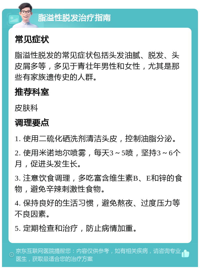 脂溢性脱发治疗指南 常见症状 脂溢性脱发的常见症状包括头发油腻、脱发、头皮屑多等，多见于青壮年男性和女性，尤其是那些有家族遗传史的人群。 推荐科室 皮肤科 调理要点 1. 使用二硫化硒洗剂清洁头皮，控制油脂分泌。 2. 使用米诺地尔喷雾，每天3～5喷，坚持3～6个月，促进头发生长。 3. 注意饮食调理，多吃富含维生素B、E和锌的食物，避免辛辣刺激性食物。 4. 保持良好的生活习惯，避免熬夜、过度压力等不良因素。 5. 定期检查和治疗，防止病情加重。