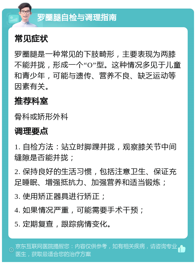 罗圈腿自检与调理指南 常见症状 罗圈腿是一种常见的下肢畸形，主要表现为两膝不能并拢，形成一个“O”型。这种情况多见于儿童和青少年，可能与遗传、营养不良、缺乏运动等因素有关。 推荐科室 骨科或矫形外科 调理要点 1. 自检方法：站立时脚踝并拢，观察膝关节中间缝隙是否能并拢； 2. 保持良好的生活习惯，包括注意卫生、保证充足睡眠、增强抵抗力、加强营养和适当锻炼； 3. 使用矫正器具进行矫正； 4. 如果情况严重，可能需要手术干预； 5. 定期复查，跟踪病情变化。