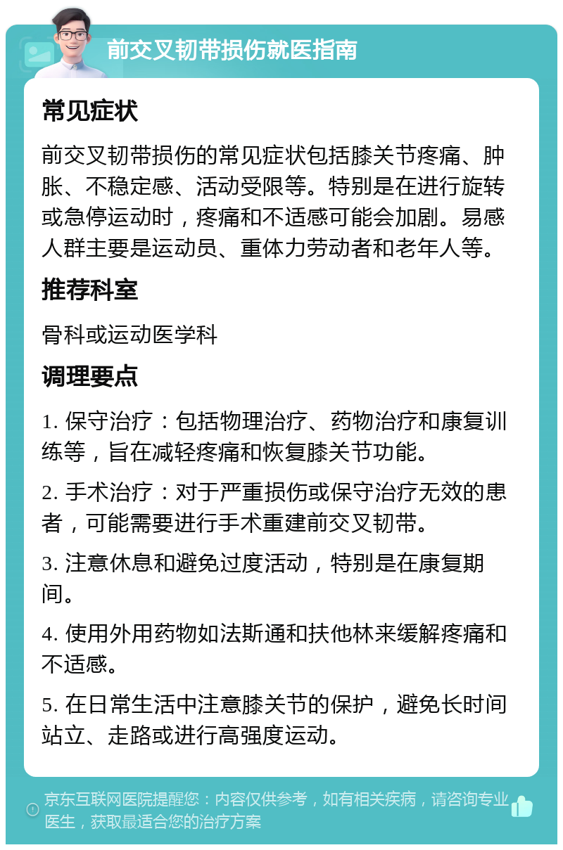 前交叉韧带损伤就医指南 常见症状 前交叉韧带损伤的常见症状包括膝关节疼痛、肿胀、不稳定感、活动受限等。特别是在进行旋转或急停运动时，疼痛和不适感可能会加剧。易感人群主要是运动员、重体力劳动者和老年人等。 推荐科室 骨科或运动医学科 调理要点 1. 保守治疗：包括物理治疗、药物治疗和康复训练等，旨在减轻疼痛和恢复膝关节功能。 2. 手术治疗：对于严重损伤或保守治疗无效的患者，可能需要进行手术重建前交叉韧带。 3. 注意休息和避免过度活动，特别是在康复期间。 4. 使用外用药物如法斯通和扶他林来缓解疼痛和不适感。 5. 在日常生活中注意膝关节的保护，避免长时间站立、走路或进行高强度运动。