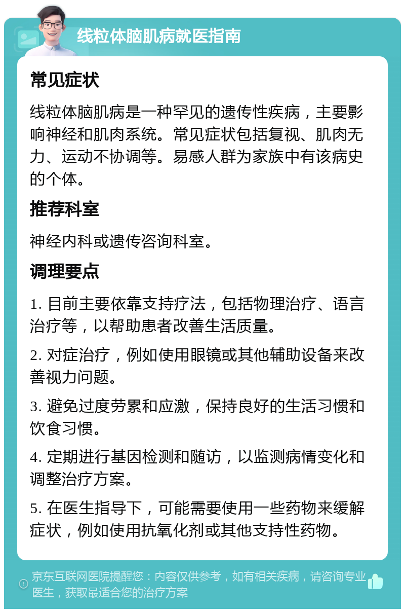 线粒体脑肌病就医指南 常见症状 线粒体脑肌病是一种罕见的遗传性疾病，主要影响神经和肌肉系统。常见症状包括复视、肌肉无力、运动不协调等。易感人群为家族中有该病史的个体。 推荐科室 神经内科或遗传咨询科室。 调理要点 1. 目前主要依靠支持疗法，包括物理治疗、语言治疗等，以帮助患者改善生活质量。 2. 对症治疗，例如使用眼镜或其他辅助设备来改善视力问题。 3. 避免过度劳累和应激，保持良好的生活习惯和饮食习惯。 4. 定期进行基因检测和随访，以监测病情变化和调整治疗方案。 5. 在医生指导下，可能需要使用一些药物来缓解症状，例如使用抗氧化剂或其他支持性药物。