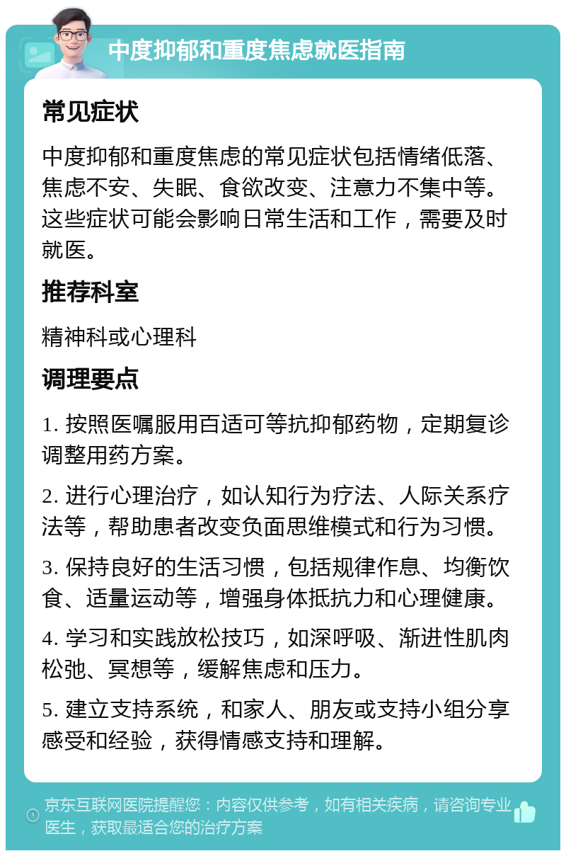 中度抑郁和重度焦虑就医指南 常见症状 中度抑郁和重度焦虑的常见症状包括情绪低落、焦虑不安、失眠、食欲改变、注意力不集中等。这些症状可能会影响日常生活和工作，需要及时就医。 推荐科室 精神科或心理科 调理要点 1. 按照医嘱服用百适可等抗抑郁药物，定期复诊调整用药方案。 2. 进行心理治疗，如认知行为疗法、人际关系疗法等，帮助患者改变负面思维模式和行为习惯。 3. 保持良好的生活习惯，包括规律作息、均衡饮食、适量运动等，增强身体抵抗力和心理健康。 4. 学习和实践放松技巧，如深呼吸、渐进性肌肉松弛、冥想等，缓解焦虑和压力。 5. 建立支持系统，和家人、朋友或支持小组分享感受和经验，获得情感支持和理解。