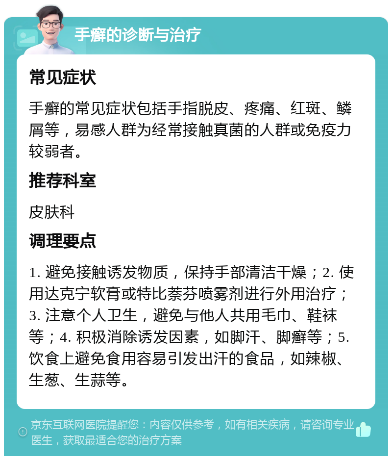 手癣的诊断与治疗 常见症状 手癣的常见症状包括手指脱皮、疼痛、红斑、鳞屑等，易感人群为经常接触真菌的人群或免疫力较弱者。 推荐科室 皮肤科 调理要点 1. 避免接触诱发物质，保持手部清洁干燥；2. 使用达克宁软膏或特比萘芬喷雾剂进行外用治疗；3. 注意个人卫生，避免与他人共用毛巾、鞋袜等；4. 积极消除诱发因素，如脚汗、脚癣等；5. 饮食上避免食用容易引发出汗的食品，如辣椒、生葱、生蒜等。