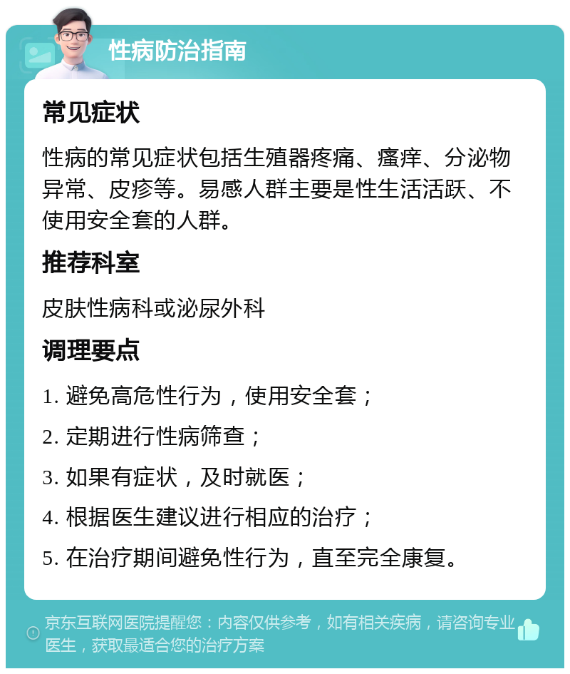 性病防治指南 常见症状 性病的常见症状包括生殖器疼痛、瘙痒、分泌物异常、皮疹等。易感人群主要是性生活活跃、不使用安全套的人群。 推荐科室 皮肤性病科或泌尿外科 调理要点 1. 避免高危性行为，使用安全套； 2. 定期进行性病筛查； 3. 如果有症状，及时就医； 4. 根据医生建议进行相应的治疗； 5. 在治疗期间避免性行为，直至完全康复。