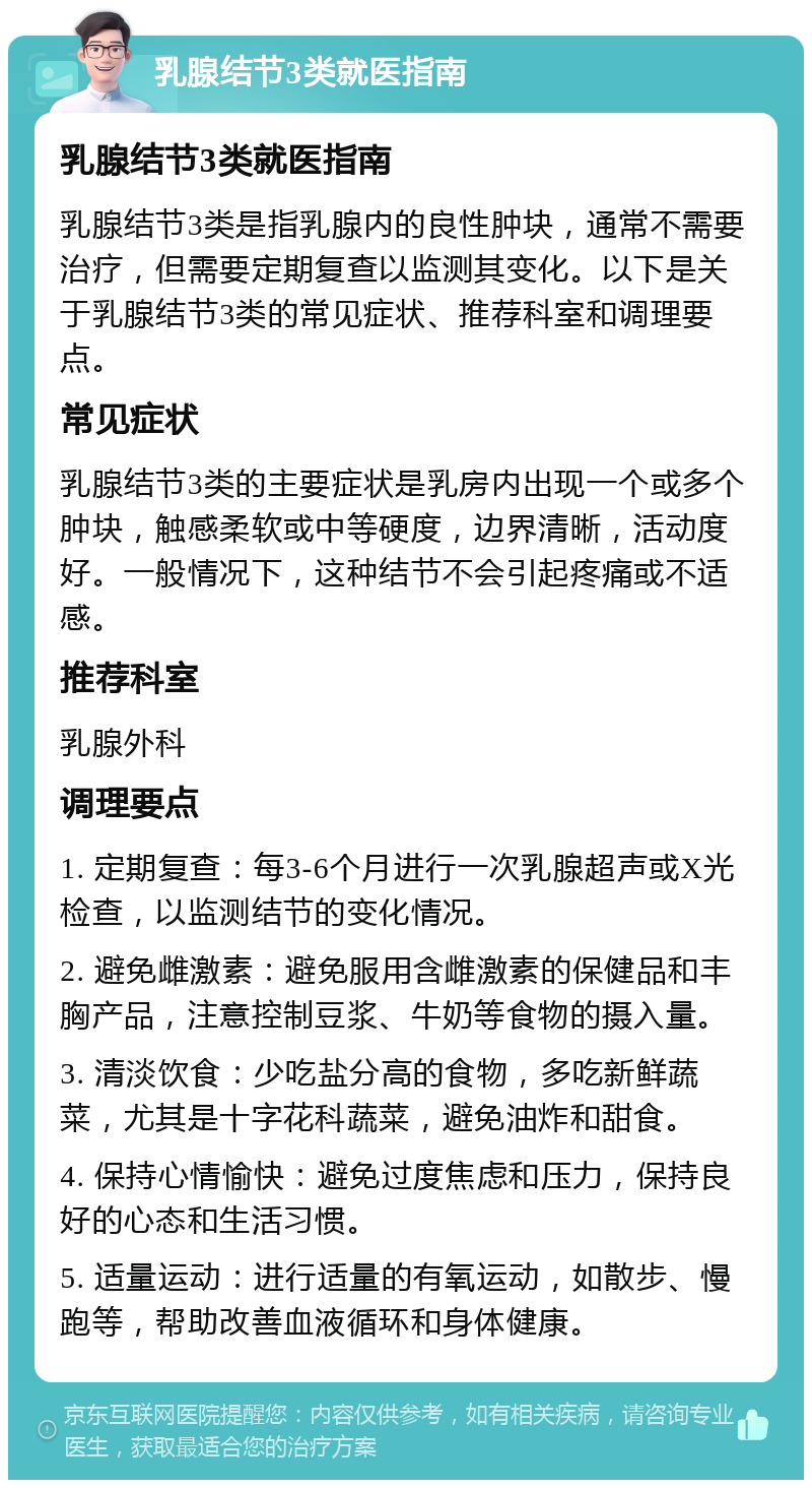 乳腺结节3类就医指南 乳腺结节3类就医指南 乳腺结节3类是指乳腺内的良性肿块，通常不需要治疗，但需要定期复查以监测其变化。以下是关于乳腺结节3类的常见症状、推荐科室和调理要点。 常见症状 乳腺结节3类的主要症状是乳房内出现一个或多个肿块，触感柔软或中等硬度，边界清晰，活动度好。一般情况下，这种结节不会引起疼痛或不适感。 推荐科室 乳腺外科 调理要点 1. 定期复查：每3-6个月进行一次乳腺超声或X光检查，以监测结节的变化情况。 2. 避免雌激素：避免服用含雌激素的保健品和丰胸产品，注意控制豆浆、牛奶等食物的摄入量。 3. 清淡饮食：少吃盐分高的食物，多吃新鲜蔬菜，尤其是十字花科蔬菜，避免油炸和甜食。 4. 保持心情愉快：避免过度焦虑和压力，保持良好的心态和生活习惯。 5. 适量运动：进行适量的有氧运动，如散步、慢跑等，帮助改善血液循环和身体健康。