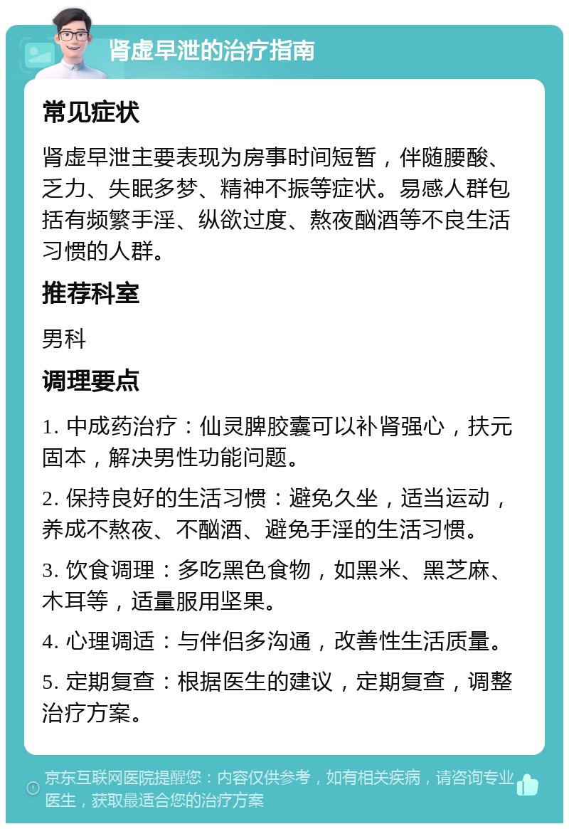 肾虚早泄的治疗指南 常见症状 肾虚早泄主要表现为房事时间短暂，伴随腰酸、乏力、失眠多梦、精神不振等症状。易感人群包括有频繁手淫、纵欲过度、熬夜酗酒等不良生活习惯的人群。 推荐科室 男科 调理要点 1. 中成药治疗：仙灵脾胶囊可以补肾强心，扶元固本，解决男性功能问题。 2. 保持良好的生活习惯：避免久坐，适当运动，养成不熬夜、不酗酒、避免手淫的生活习惯。 3. 饮食调理：多吃黑色食物，如黑米、黑芝麻、木耳等，适量服用坚果。 4. 心理调适：与伴侣多沟通，改善性生活质量。 5. 定期复查：根据医生的建议，定期复查，调整治疗方案。