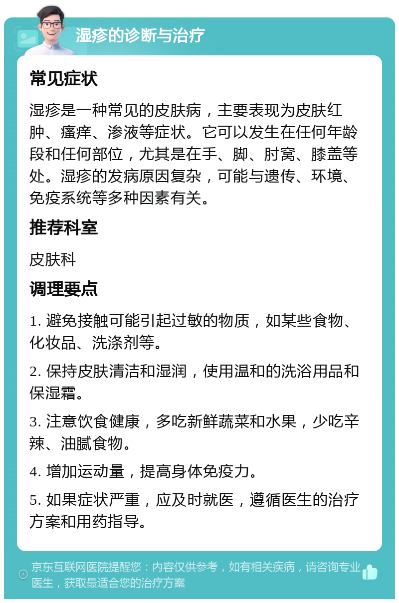 湿疹的诊断与治疗 常见症状 湿疹是一种常见的皮肤病，主要表现为皮肤红肿、瘙痒、渗液等症状。它可以发生在任何年龄段和任何部位，尤其是在手、脚、肘窝、膝盖等处。湿疹的发病原因复杂，可能与遗传、环境、免疫系统等多种因素有关。 推荐科室 皮肤科 调理要点 1. 避免接触可能引起过敏的物质，如某些食物、化妆品、洗涤剂等。 2. 保持皮肤清洁和湿润，使用温和的洗浴用品和保湿霜。 3. 注意饮食健康，多吃新鲜蔬菜和水果，少吃辛辣、油腻食物。 4. 增加运动量，提高身体免疫力。 5. 如果症状严重，应及时就医，遵循医生的治疗方案和用药指导。