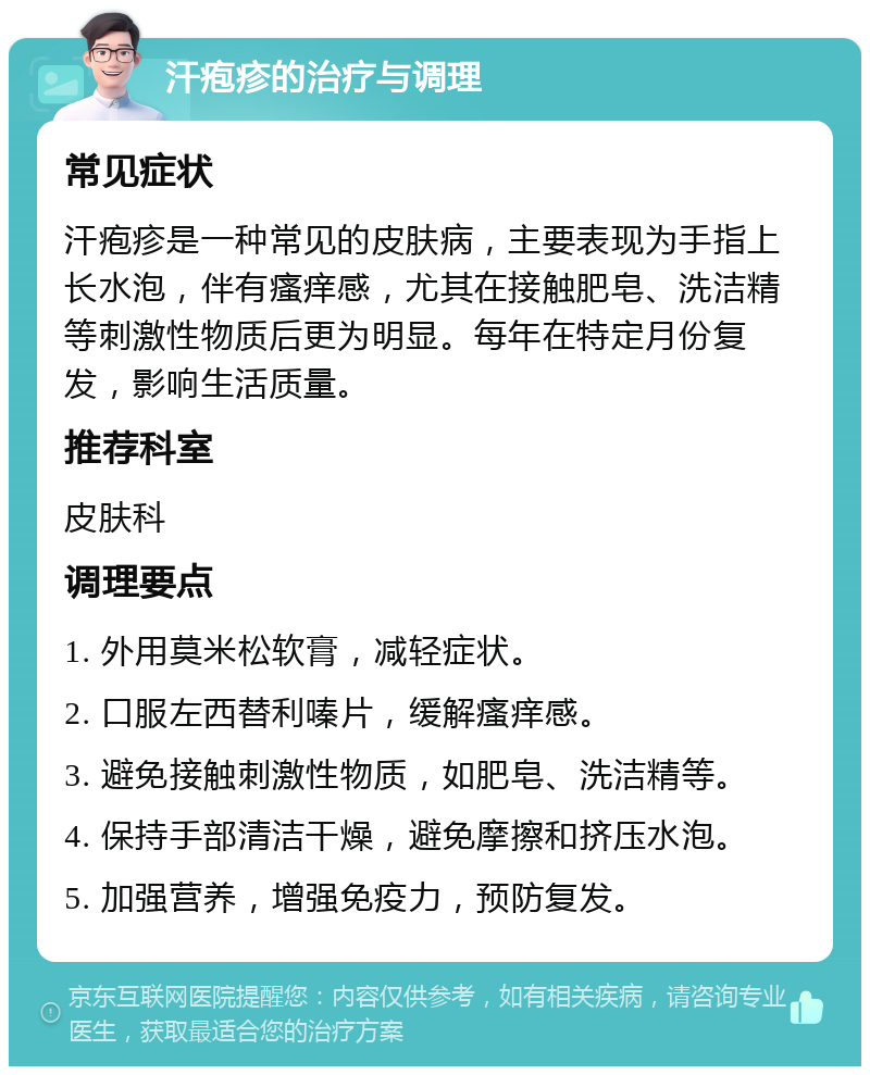 汗疱疹的治疗与调理 常见症状 汗疱疹是一种常见的皮肤病，主要表现为手指上长水泡，伴有瘙痒感，尤其在接触肥皂、洗洁精等刺激性物质后更为明显。每年在特定月份复发，影响生活质量。 推荐科室 皮肤科 调理要点 1. 外用莫米松软膏，减轻症状。 2. 口服左西替利嗪片，缓解瘙痒感。 3. 避免接触刺激性物质，如肥皂、洗洁精等。 4. 保持手部清洁干燥，避免摩擦和挤压水泡。 5. 加强营养，增强免疫力，预防复发。