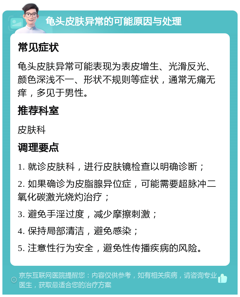 龟头皮肤异常的可能原因与处理 常见症状 龟头皮肤异常可能表现为表皮增生、光滑反光、颜色深浅不一、形状不规则等症状，通常无痛无痒，多见于男性。 推荐科室 皮肤科 调理要点 1. 就诊皮肤科，进行皮肤镜检查以明确诊断； 2. 如果确诊为皮脂腺异位症，可能需要超脉冲二氧化碳激光烧灼治疗； 3. 避免手淫过度，减少摩擦刺激； 4. 保持局部清洁，避免感染； 5. 注意性行为安全，避免性传播疾病的风险。