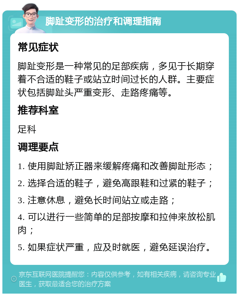 脚趾变形的治疗和调理指南 常见症状 脚趾变形是一种常见的足部疾病，多见于长期穿着不合适的鞋子或站立时间过长的人群。主要症状包括脚趾头严重变形、走路疼痛等。 推荐科室 足科 调理要点 1. 使用脚趾矫正器来缓解疼痛和改善脚趾形态； 2. 选择合适的鞋子，避免高跟鞋和过紧的鞋子； 3. 注意休息，避免长时间站立或走路； 4. 可以进行一些简单的足部按摩和拉伸来放松肌肉； 5. 如果症状严重，应及时就医，避免延误治疗。