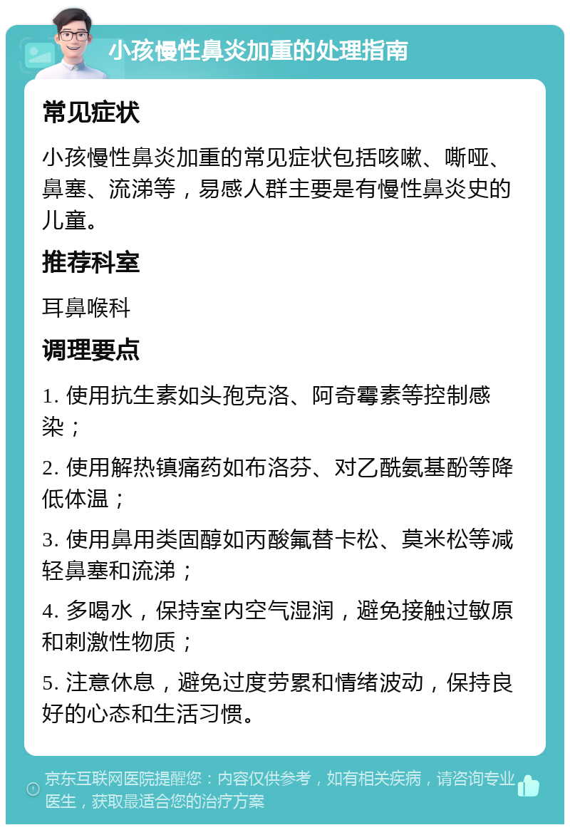 小孩慢性鼻炎加重的处理指南 常见症状 小孩慢性鼻炎加重的常见症状包括咳嗽、嘶哑、鼻塞、流涕等，易感人群主要是有慢性鼻炎史的儿童。 推荐科室 耳鼻喉科 调理要点 1. 使用抗生素如头孢克洛、阿奇霉素等控制感染； 2. 使用解热镇痛药如布洛芬、对乙酰氨基酚等降低体温； 3. 使用鼻用类固醇如丙酸氟替卡松、莫米松等减轻鼻塞和流涕； 4. 多喝水，保持室内空气湿润，避免接触过敏原和刺激性物质； 5. 注意休息，避免过度劳累和情绪波动，保持良好的心态和生活习惯。