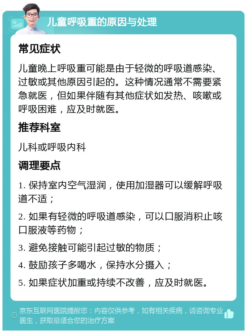 儿童呼吸重的原因与处理 常见症状 儿童晚上呼吸重可能是由于轻微的呼吸道感染、过敏或其他原因引起的。这种情况通常不需要紧急就医，但如果伴随有其他症状如发热、咳嗽或呼吸困难，应及时就医。 推荐科室 儿科或呼吸内科 调理要点 1. 保持室内空气湿润，使用加湿器可以缓解呼吸道不适； 2. 如果有轻微的呼吸道感染，可以口服消积止咳口服液等药物； 3. 避免接触可能引起过敏的物质； 4. 鼓励孩子多喝水，保持水分摄入； 5. 如果症状加重或持续不改善，应及时就医。