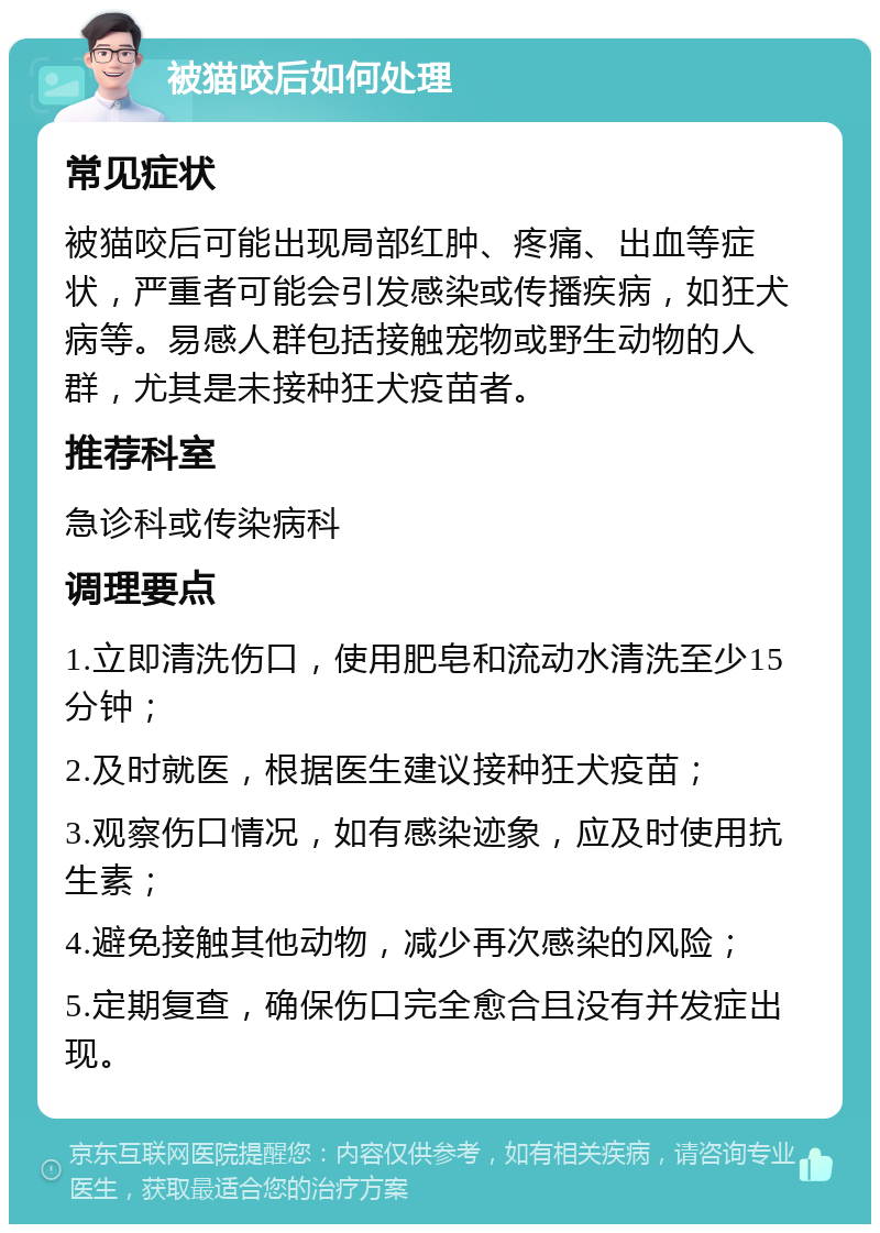 被猫咬后如何处理 常见症状 被猫咬后可能出现局部红肿、疼痛、出血等症状，严重者可能会引发感染或传播疾病，如狂犬病等。易感人群包括接触宠物或野生动物的人群，尤其是未接种狂犬疫苗者。 推荐科室 急诊科或传染病科 调理要点 1.立即清洗伤口，使用肥皂和流动水清洗至少15分钟； 2.及时就医，根据医生建议接种狂犬疫苗； 3.观察伤口情况，如有感染迹象，应及时使用抗生素； 4.避免接触其他动物，减少再次感染的风险； 5.定期复查，确保伤口完全愈合且没有并发症出现。