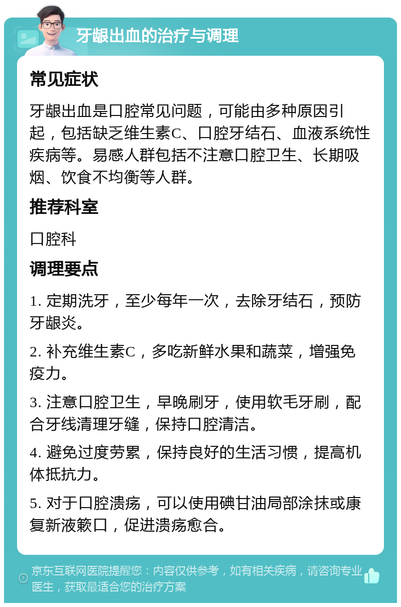 牙龈出血的治疗与调理 常见症状 牙龈出血是口腔常见问题，可能由多种原因引起，包括缺乏维生素C、口腔牙结石、血液系统性疾病等。易感人群包括不注意口腔卫生、长期吸烟、饮食不均衡等人群。 推荐科室 口腔科 调理要点 1. 定期洗牙，至少每年一次，去除牙结石，预防牙龈炎。 2. 补充维生素C，多吃新鲜水果和蔬菜，增强免疫力。 3. 注意口腔卫生，早晚刷牙，使用软毛牙刷，配合牙线清理牙缝，保持口腔清洁。 4. 避免过度劳累，保持良好的生活习惯，提高机体抵抗力。 5. 对于口腔溃疡，可以使用碘甘油局部涂抹或康复新液簌口，促进溃疡愈合。