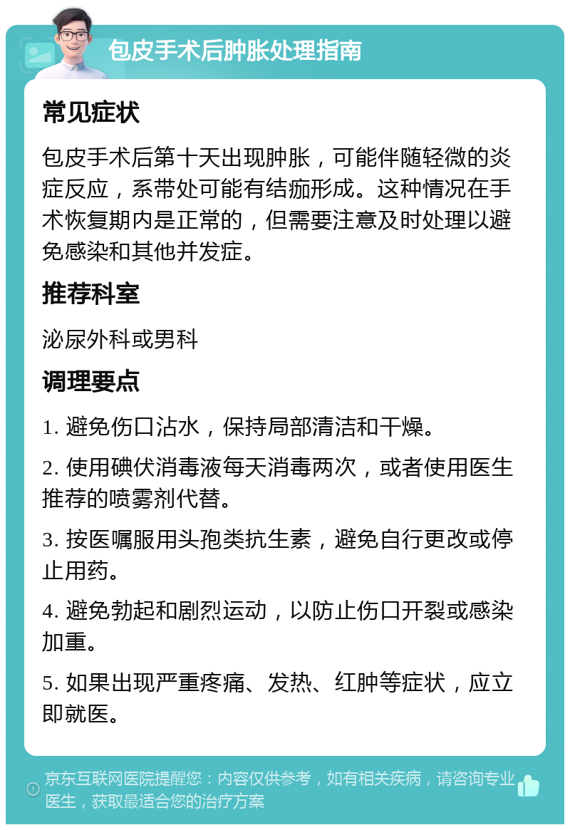 包皮手术后肿胀处理指南 常见症状 包皮手术后第十天出现肿胀，可能伴随轻微的炎症反应，系带处可能有结痂形成。这种情况在手术恢复期内是正常的，但需要注意及时处理以避免感染和其他并发症。 推荐科室 泌尿外科或男科 调理要点 1. 避免伤口沾水，保持局部清洁和干燥。 2. 使用碘伏消毒液每天消毒两次，或者使用医生推荐的喷雾剂代替。 3. 按医嘱服用头孢类抗生素，避免自行更改或停止用药。 4. 避免勃起和剧烈运动，以防止伤口开裂或感染加重。 5. 如果出现严重疼痛、发热、红肿等症状，应立即就医。