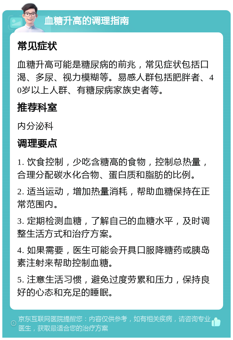 血糖升高的调理指南 常见症状 血糖升高可能是糖尿病的前兆，常见症状包括口渴、多尿、视力模糊等。易感人群包括肥胖者、40岁以上人群、有糖尿病家族史者等。 推荐科室 内分泌科 调理要点 1. 饮食控制，少吃含糖高的食物，控制总热量，合理分配碳水化合物、蛋白质和脂肪的比例。 2. 适当运动，增加热量消耗，帮助血糖保持在正常范围内。 3. 定期检测血糖，了解自己的血糖水平，及时调整生活方式和治疗方案。 4. 如果需要，医生可能会开具口服降糖药或胰岛素注射来帮助控制血糖。 5. 注意生活习惯，避免过度劳累和压力，保持良好的心态和充足的睡眠。