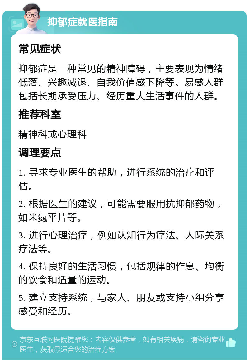 抑郁症就医指南 常见症状 抑郁症是一种常见的精神障碍，主要表现为情绪低落、兴趣减退、自我价值感下降等。易感人群包括长期承受压力、经历重大生活事件的人群。 推荐科室 精神科或心理科 调理要点 1. 寻求专业医生的帮助，进行系统的治疗和评估。 2. 根据医生的建议，可能需要服用抗抑郁药物，如米氮平片等。 3. 进行心理治疗，例如认知行为疗法、人际关系疗法等。 4. 保持良好的生活习惯，包括规律的作息、均衡的饮食和适量的运动。 5. 建立支持系统，与家人、朋友或支持小组分享感受和经历。