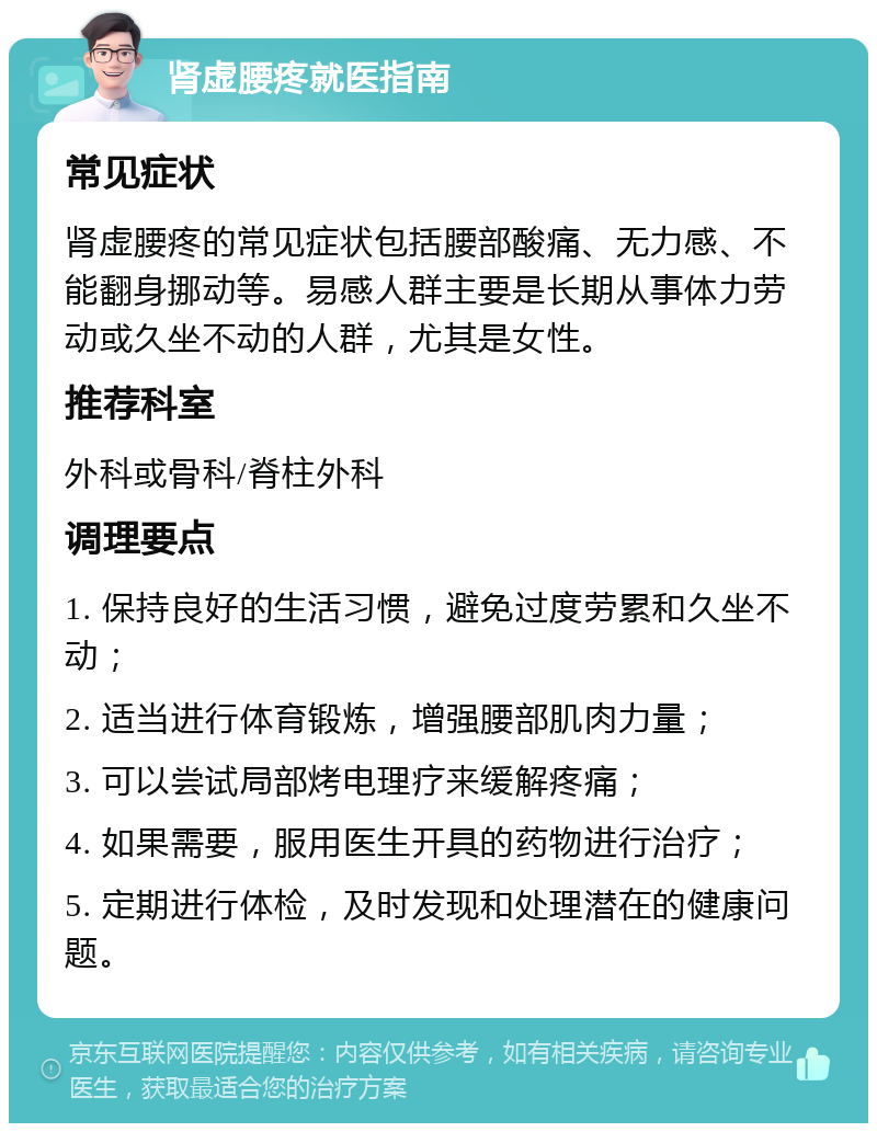 肾虚腰疼就医指南 常见症状 肾虚腰疼的常见症状包括腰部酸痛、无力感、不能翻身挪动等。易感人群主要是长期从事体力劳动或久坐不动的人群，尤其是女性。 推荐科室 外科或骨科/脊柱外科 调理要点 1. 保持良好的生活习惯，避免过度劳累和久坐不动； 2. 适当进行体育锻炼，增强腰部肌肉力量； 3. 可以尝试局部烤电理疗来缓解疼痛； 4. 如果需要，服用医生开具的药物进行治疗； 5. 定期进行体检，及时发现和处理潜在的健康问题。