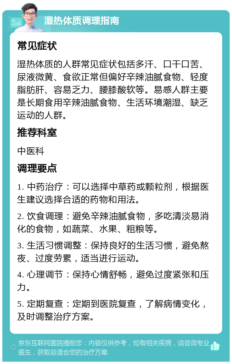 湿热体质调理指南 常见症状 湿热体质的人群常见症状包括多汗、口干口苦、尿液微黄、食欲正常但偏好辛辣油腻食物、轻度脂肪肝、容易乏力、腰膝酸软等。易感人群主要是长期食用辛辣油腻食物、生活环境潮湿、缺乏运动的人群。 推荐科室 中医科 调理要点 1. 中药治疗：可以选择中草药或颗粒剂，根据医生建议选择合适的药物和用法。 2. 饮食调理：避免辛辣油腻食物，多吃清淡易消化的食物，如蔬菜、水果、粗粮等。 3. 生活习惯调整：保持良好的生活习惯，避免熬夜、过度劳累，适当进行运动。 4. 心理调节：保持心情舒畅，避免过度紧张和压力。 5. 定期复查：定期到医院复查，了解病情变化，及时调整治疗方案。