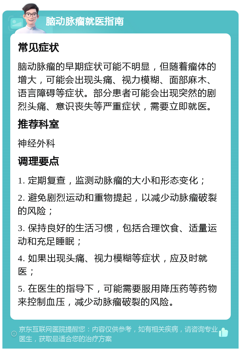 脑动脉瘤就医指南 常见症状 脑动脉瘤的早期症状可能不明显，但随着瘤体的增大，可能会出现头痛、视力模糊、面部麻木、语言障碍等症状。部分患者可能会出现突然的剧烈头痛、意识丧失等严重症状，需要立即就医。 推荐科室 神经外科 调理要点 1. 定期复查，监测动脉瘤的大小和形态变化； 2. 避免剧烈运动和重物提起，以减少动脉瘤破裂的风险； 3. 保持良好的生活习惯，包括合理饮食、适量运动和充足睡眠； 4. 如果出现头痛、视力模糊等症状，应及时就医； 5. 在医生的指导下，可能需要服用降压药等药物来控制血压，减少动脉瘤破裂的风险。