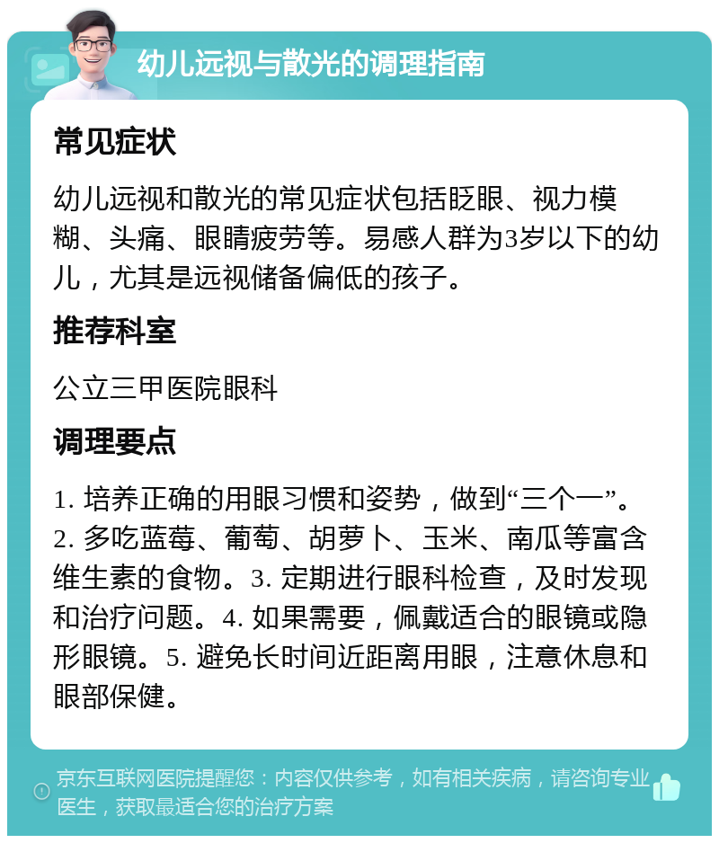 幼儿远视与散光的调理指南 常见症状 幼儿远视和散光的常见症状包括眨眼、视力模糊、头痛、眼睛疲劳等。易感人群为3岁以下的幼儿，尤其是远视储备偏低的孩子。 推荐科室 公立三甲医院眼科 调理要点 1. 培养正确的用眼习惯和姿势，做到“三个一”。2. 多吃蓝莓、葡萄、胡萝卜、玉米、南瓜等富含维生素的食物。3. 定期进行眼科检查，及时发现和治疗问题。4. 如果需要，佩戴适合的眼镜或隐形眼镜。5. 避免长时间近距离用眼，注意休息和眼部保健。