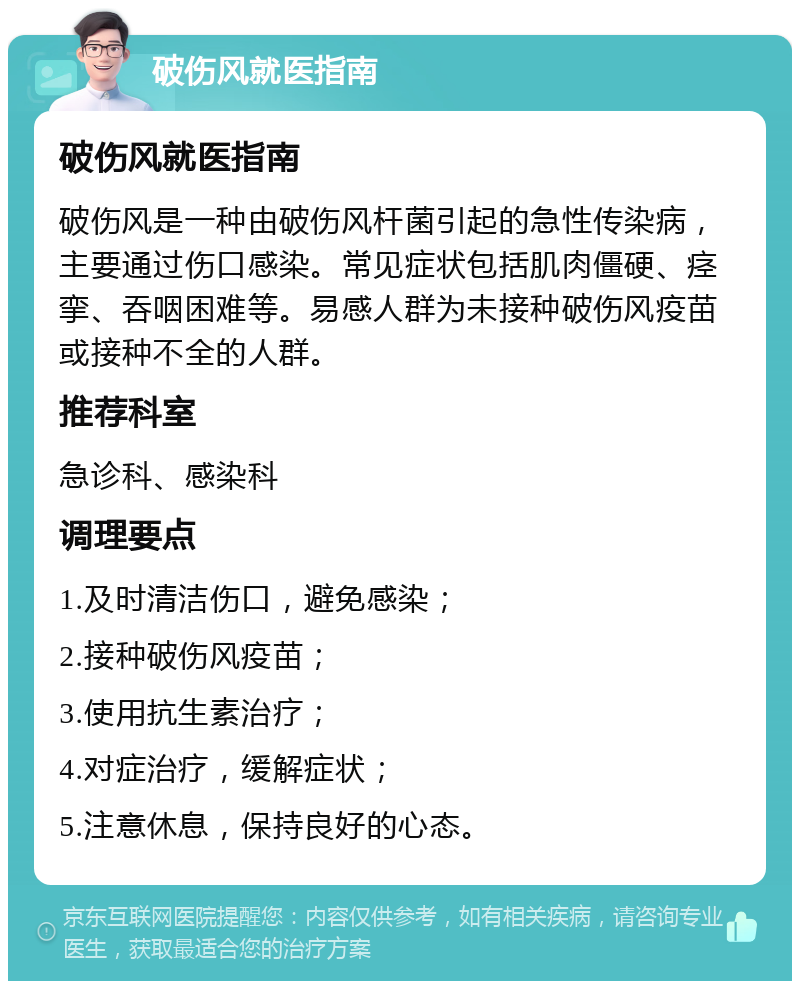 破伤风就医指南 破伤风就医指南 破伤风是一种由破伤风杆菌引起的急性传染病，主要通过伤口感染。常见症状包括肌肉僵硬、痉挛、吞咽困难等。易感人群为未接种破伤风疫苗或接种不全的人群。 推荐科室 急诊科、感染科 调理要点 1.及时清洁伤口，避免感染； 2.接种破伤风疫苗； 3.使用抗生素治疗； 4.对症治疗，缓解症状； 5.注意休息，保持良好的心态。