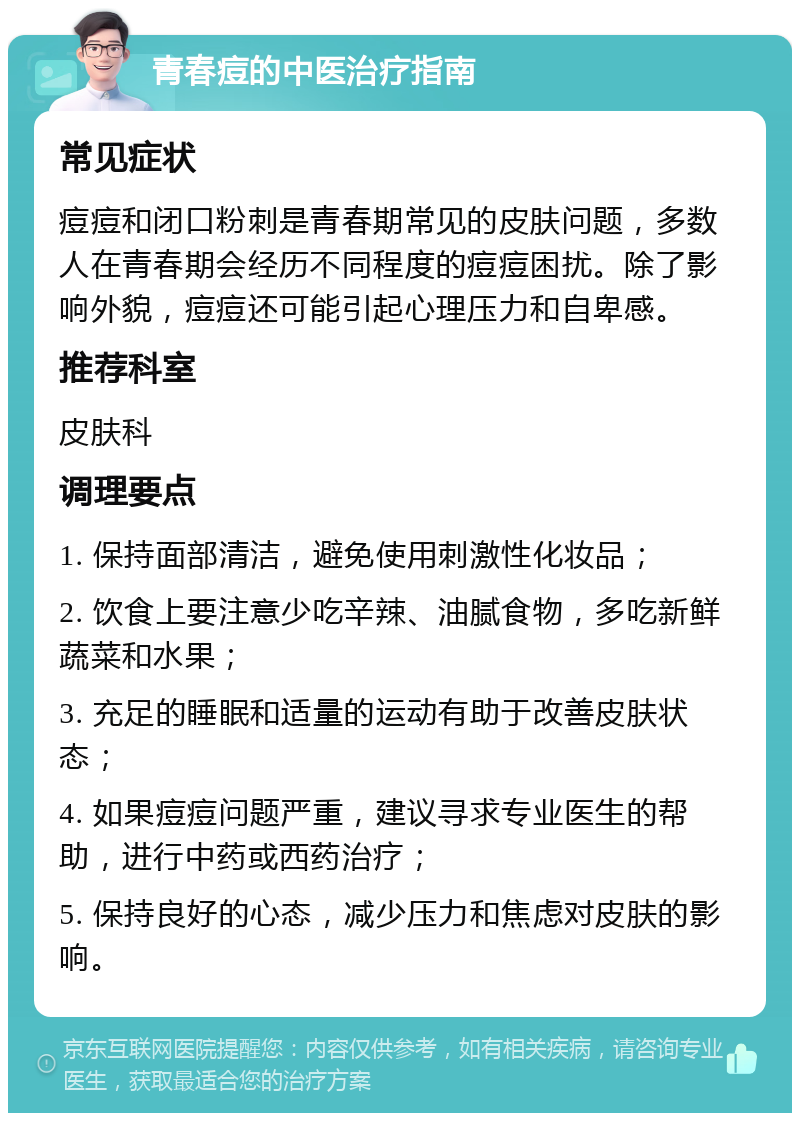 青春痘的中医治疗指南 常见症状 痘痘和闭口粉刺是青春期常见的皮肤问题，多数人在青春期会经历不同程度的痘痘困扰。除了影响外貌，痘痘还可能引起心理压力和自卑感。 推荐科室 皮肤科 调理要点 1. 保持面部清洁，避免使用刺激性化妆品； 2. 饮食上要注意少吃辛辣、油腻食物，多吃新鲜蔬菜和水果； 3. 充足的睡眠和适量的运动有助于改善皮肤状态； 4. 如果痘痘问题严重，建议寻求专业医生的帮助，进行中药或西药治疗； 5. 保持良好的心态，减少压力和焦虑对皮肤的影响。