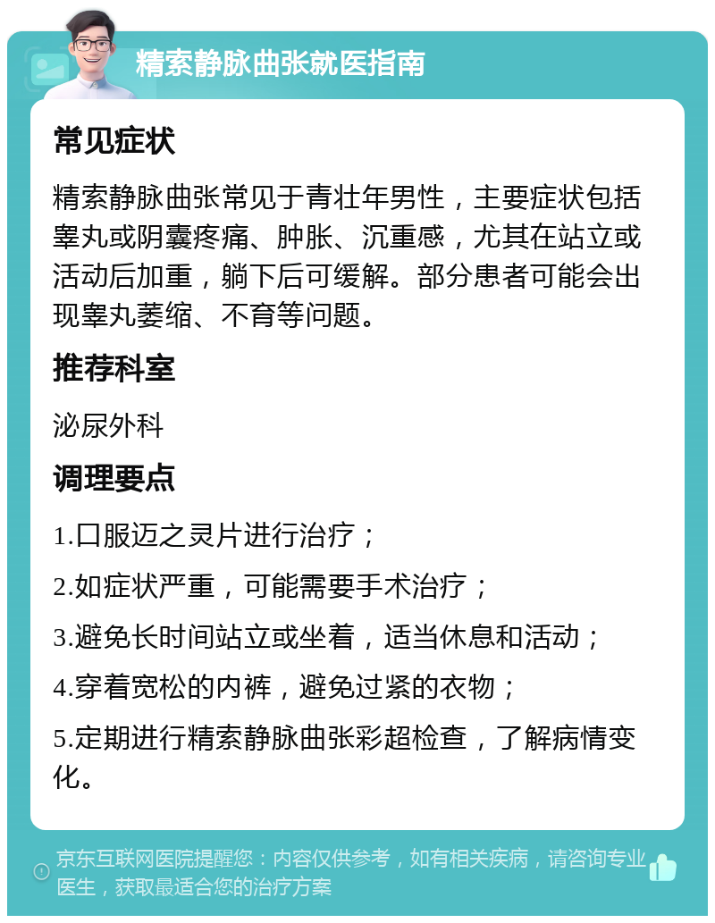 精索静脉曲张就医指南 常见症状 精索静脉曲张常见于青壮年男性，主要症状包括睾丸或阴囊疼痛、肿胀、沉重感，尤其在站立或活动后加重，躺下后可缓解。部分患者可能会出现睾丸萎缩、不育等问题。 推荐科室 泌尿外科 调理要点 1.口服迈之灵片进行治疗； 2.如症状严重，可能需要手术治疗； 3.避免长时间站立或坐着，适当休息和活动； 4.穿着宽松的内裤，避免过紧的衣物； 5.定期进行精索静脉曲张彩超检查，了解病情变化。