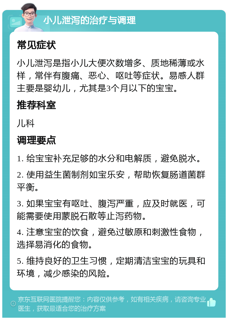 小儿泄泻的治疗与调理 常见症状 小儿泄泻是指小儿大便次数增多、质地稀薄或水样，常伴有腹痛、恶心、呕吐等症状。易感人群主要是婴幼儿，尤其是3个月以下的宝宝。 推荐科室 儿科 调理要点 1. 给宝宝补充足够的水分和电解质，避免脱水。 2. 使用益生菌制剂如宝乐安，帮助恢复肠道菌群平衡。 3. 如果宝宝有呕吐、腹泻严重，应及时就医，可能需要使用蒙脱石散等止泻药物。 4. 注意宝宝的饮食，避免过敏原和刺激性食物，选择易消化的食物。 5. 维持良好的卫生习惯，定期清洁宝宝的玩具和环境，减少感染的风险。