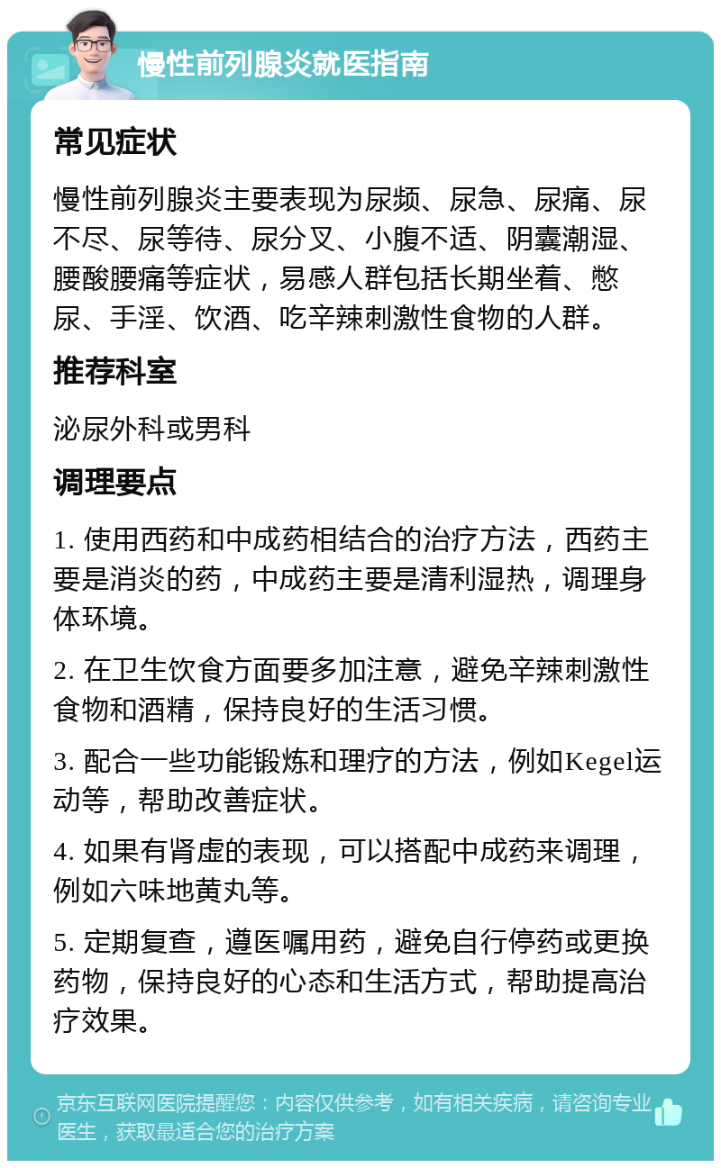 慢性前列腺炎就医指南 常见症状 慢性前列腺炎主要表现为尿频、尿急、尿痛、尿不尽、尿等待、尿分叉、小腹不适、阴囊潮湿、腰酸腰痛等症状，易感人群包括长期坐着、憋尿、手淫、饮酒、吃辛辣刺激性食物的人群。 推荐科室 泌尿外科或男科 调理要点 1. 使用西药和中成药相结合的治疗方法，西药主要是消炎的药，中成药主要是清利湿热，调理身体环境。 2. 在卫生饮食方面要多加注意，避免辛辣刺激性食物和酒精，保持良好的生活习惯。 3. 配合一些功能锻炼和理疗的方法，例如Kegel运动等，帮助改善症状。 4. 如果有肾虚的表现，可以搭配中成药来调理，例如六味地黄丸等。 5. 定期复查，遵医嘱用药，避免自行停药或更换药物，保持良好的心态和生活方式，帮助提高治疗效果。