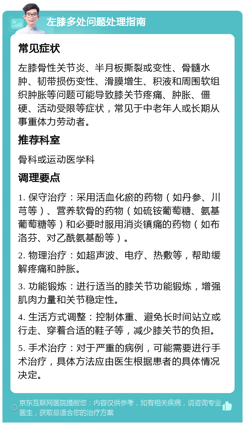 左膝多处问题处理指南 常见症状 左膝骨性关节炎、半月板撕裂或变性、骨髓水肿、韧带损伤变性、滑膜增生、积液和周围软组织肿胀等问题可能导致膝关节疼痛、肿胀、僵硬、活动受限等症状，常见于中老年人或长期从事重体力劳动者。 推荐科室 骨科或运动医学科 调理要点 1. 保守治疗：采用活血化瘀的药物（如丹参、川芎等）、营养软骨的药物（如硫铵葡萄糖、氨基葡萄糖等）和必要时服用消炎镇痛的药物（如布洛芬、对乙酰氨基酚等）。 2. 物理治疗：如超声波、电疗、热敷等，帮助缓解疼痛和肿胀。 3. 功能锻炼：进行适当的膝关节功能锻炼，增强肌肉力量和关节稳定性。 4. 生活方式调整：控制体重、避免长时间站立或行走、穿着合适的鞋子等，减少膝关节的负担。 5. 手术治疗：对于严重的病例，可能需要进行手术治疗，具体方法应由医生根据患者的具体情况决定。