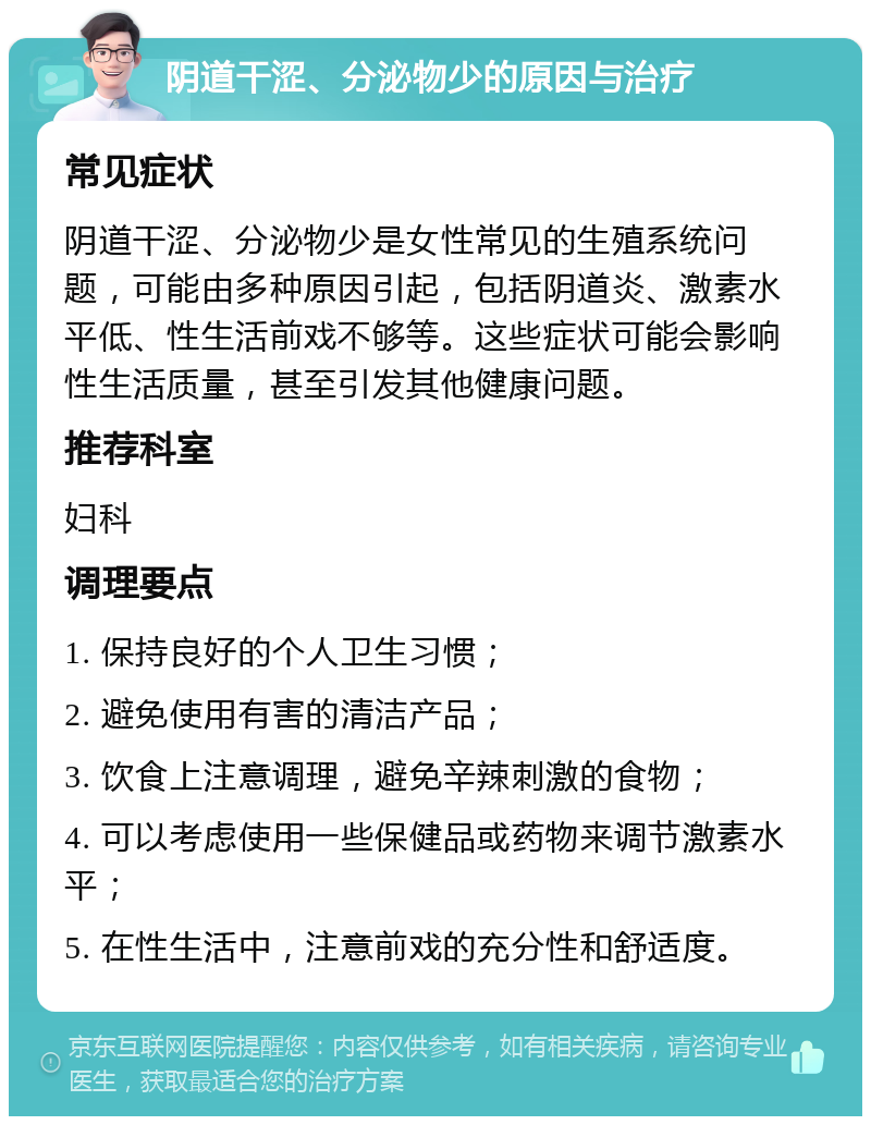 阴道干涩、分泌物少的原因与治疗 常见症状 阴道干涩、分泌物少是女性常见的生殖系统问题，可能由多种原因引起，包括阴道炎、激素水平低、性生活前戏不够等。这些症状可能会影响性生活质量，甚至引发其他健康问题。 推荐科室 妇科 调理要点 1. 保持良好的个人卫生习惯； 2. 避免使用有害的清洁产品； 3. 饮食上注意调理，避免辛辣刺激的食物； 4. 可以考虑使用一些保健品或药物来调节激素水平； 5. 在性生活中，注意前戏的充分性和舒适度。