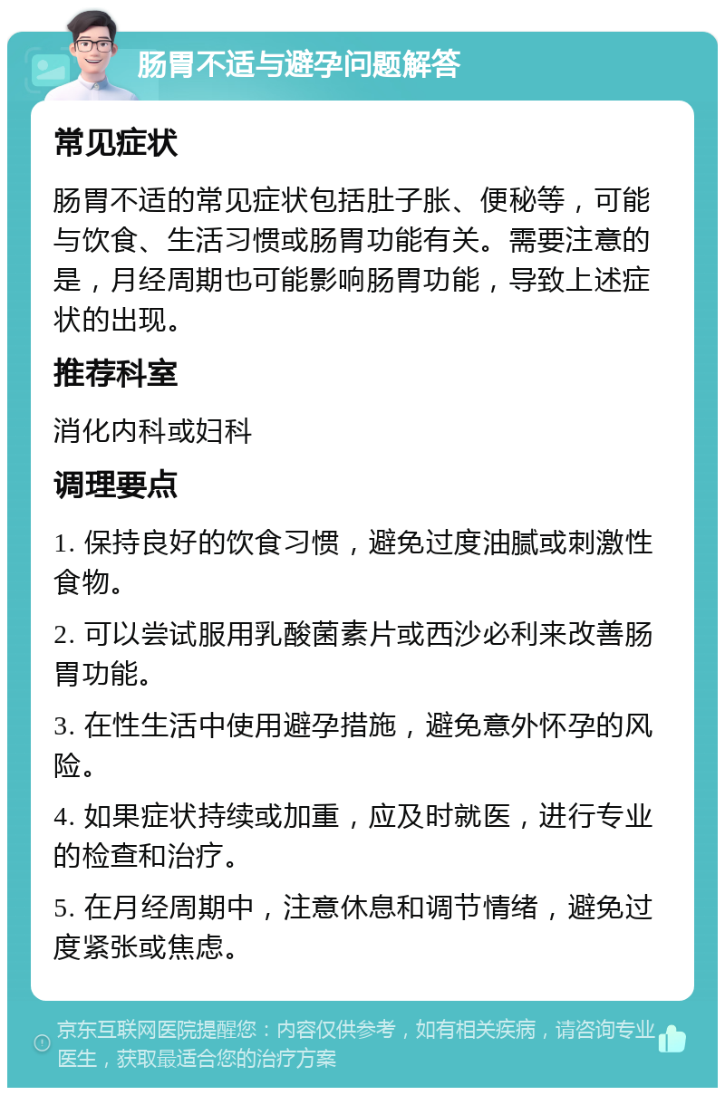 肠胃不适与避孕问题解答 常见症状 肠胃不适的常见症状包括肚子胀、便秘等，可能与饮食、生活习惯或肠胃功能有关。需要注意的是，月经周期也可能影响肠胃功能，导致上述症状的出现。 推荐科室 消化内科或妇科 调理要点 1. 保持良好的饮食习惯，避免过度油腻或刺激性食物。 2. 可以尝试服用乳酸菌素片或西沙必利来改善肠胃功能。 3. 在性生活中使用避孕措施，避免意外怀孕的风险。 4. 如果症状持续或加重，应及时就医，进行专业的检查和治疗。 5. 在月经周期中，注意休息和调节情绪，避免过度紧张或焦虑。