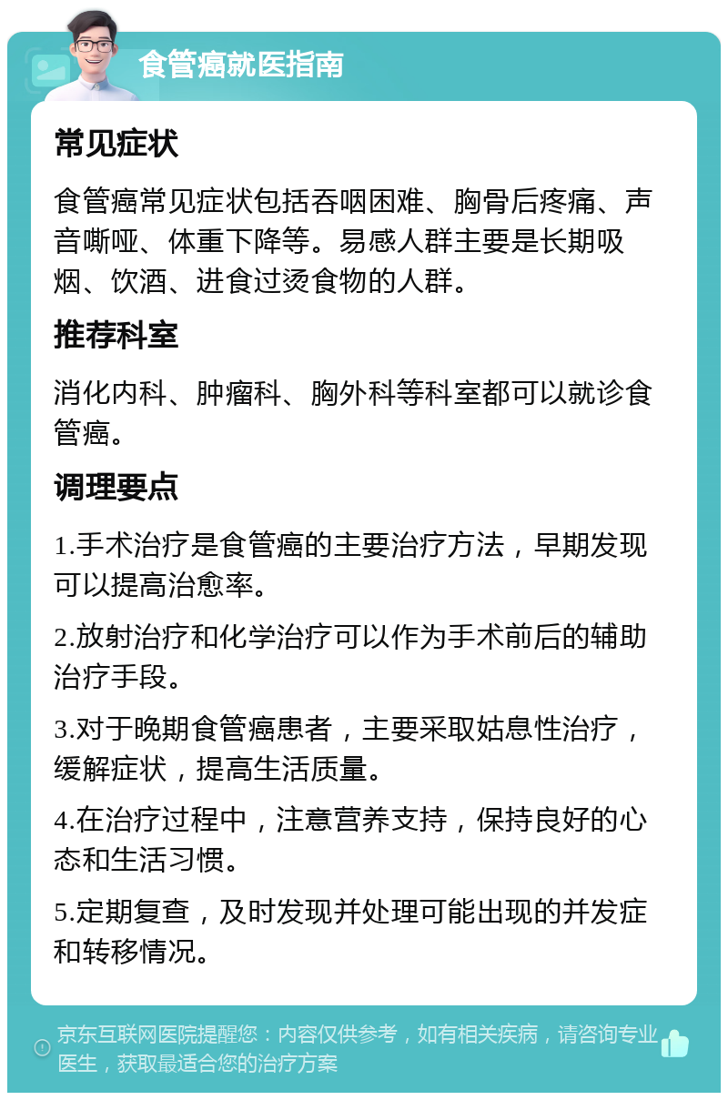 食管癌就医指南 常见症状 食管癌常见症状包括吞咽困难、胸骨后疼痛、声音嘶哑、体重下降等。易感人群主要是长期吸烟、饮酒、进食过烫食物的人群。 推荐科室 消化内科、肿瘤科、胸外科等科室都可以就诊食管癌。 调理要点 1.手术治疗是食管癌的主要治疗方法，早期发现可以提高治愈率。 2.放射治疗和化学治疗可以作为手术前后的辅助治疗手段。 3.对于晚期食管癌患者，主要采取姑息性治疗，缓解症状，提高生活质量。 4.在治疗过程中，注意营养支持，保持良好的心态和生活习惯。 5.定期复查，及时发现并处理可能出现的并发症和转移情况。