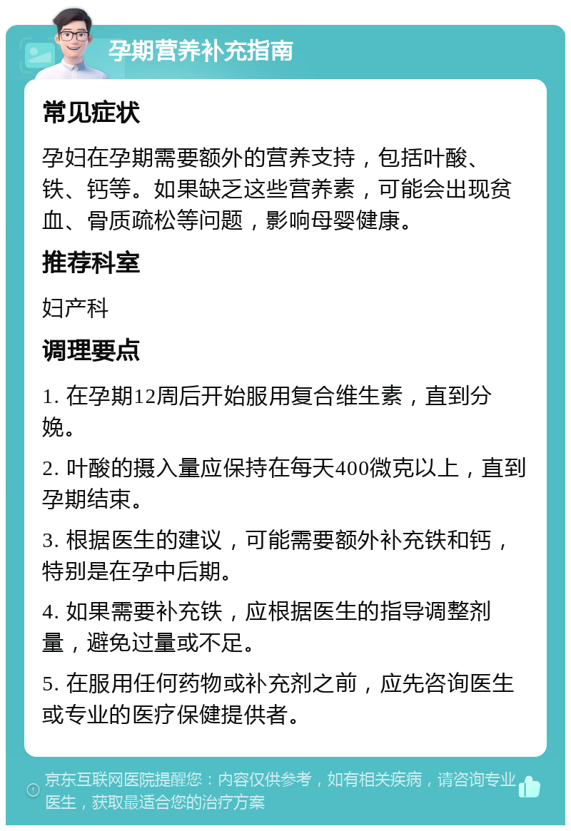 孕期营养补充指南 常见症状 孕妇在孕期需要额外的营养支持，包括叶酸、铁、钙等。如果缺乏这些营养素，可能会出现贫血、骨质疏松等问题，影响母婴健康。 推荐科室 妇产科 调理要点 1. 在孕期12周后开始服用复合维生素，直到分娩。 2. 叶酸的摄入量应保持在每天400微克以上，直到孕期结束。 3. 根据医生的建议，可能需要额外补充铁和钙，特别是在孕中后期。 4. 如果需要补充铁，应根据医生的指导调整剂量，避免过量或不足。 5. 在服用任何药物或补充剂之前，应先咨询医生或专业的医疗保健提供者。